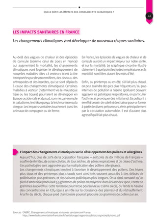 QUels sont les impacts des changements climatiques ?
Les impacts sanitaires en France
Les changements climatiques vont développer de nouveaux risques sanitaires.
Au-delà des vagues de chaleur et des épisodes
de canicule (comme celui de 2003 en France)
qui augmentent la mortalité, les changements
climatiques vont favoriser le développement de
nouvelles maladies dites « à vecteur » (c’est à dire
transportéespardesmammifères,desoiseaux,des
arthropodes et des insectes, qui se sont déplacés
à cause des changements climatiques). Certaines
maladies à vecteur (notamment via le moustique
tigre ou les tiques) pourraient se développer en
Europe occidentale et du sud, comme par exemple
lepaludisme,lechikungunya,laleishmanioseoula
dengue.Lesimpactssanitairestoucherontaussiles
animaux de compagnie ou de ferme.
En France, les épisodes de vagues de chaleur et de
canicule auront un impact majeur sur notre santé,
et sur la mortalité. Le graphique ci-contre illustre
clairementàquelpointlesfortestempératuresetla
mortalité sont liées durant les mois d’été.
Enfin, au printemps ou en été, s’il fait plus chaud,
onpeutcraindredespicsplusfréquentset/ouplus
intenses de pollution à l’ozone (polluant pouvant
aggraver les patologies respiratoires, en particulier
l’asthme,etprovoquerdesirritations).Cepolluanta
eneffetbesoindesoleiletdechaleurpourseformer
à partir de divers précurseurs, émis principalement
par la circulation automobile. Il est d’autant plus
agressif qu’il fait plus chaud.
L’impact des changements climatiques sur le développement des pollens et allergènes
Aujourd’hui, plus de 20% de la population française — soit près de dix millions de Français —
souffre de rhinites, de conjonctivites, de touxsèches, de gènesrespiratoiresetde crisesd’asthme.
Ces pathologies sont aggravées par la multiplication des pollens allergisants.
Les changements climatiques tendent à favoriser le développement des pollens. Des hivers
plus doux et des printemps plus chauds sont ainsi très souvent associés à des débuts de
pollinisation plus précoces, et des saisons polliniques plus longues. On a ainsi constaté qu’un
pied d’ambroisie produisait5,5 grammesde pollen en moyenne danslesannées1900, contre 10
grammesaujourd’hui. Cette tendance pourraitse poursuivre au 21ème siècle, du faitde la hausse
des concentrations en CO2 (qui a un rôle sur la croissance des plantes) et du réchauffement.
À la fin du siècle, chaque pied d’ambroisie pourrait produire 20 grammes de pollen par an.
Sources : ONERC, Changements climatiques et risques sanitaires en France.
http://www.ladocumentationfrancaise.fr/var/storage/rapports-publics/074000568/0000.pdf
41
 