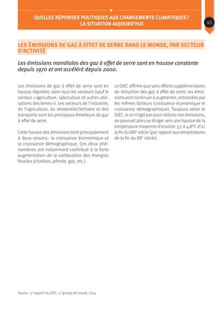 Quelles réponses politiques aux changements climatiques ?
La situation aujourd’hui
Les émissions de gaz à effet de serre dans le monde, par secteur
d’activité
Les émissions mondiales des gaz à effet de serre sont en hausse constante
depuis 1970 et ont accéléré depuis 2000.
Les émissions de gaz à effet de serre sont en
hausse régulière, dans tous les secteurs (sauf le
secteur « agriculture, sylviculture et autres utili-
sations des terres »). Les secteurs de l’industrie,
de l’agriculture, du résidentiel/tertiaire et des
transports sont les principaux émetteurs de gaz
à effet de serre.
Cette hausse des émissions tient principalement
à deux raisons : la croissance économique et
la croissance démographique. Ces deux phé-
nomènes ont notamment contribué à la forte
augmentation de la combustion des énergies
fossiles (charbon, pétrole, gaz, etc.).
Le GIEC affirme que sans efforts supplémentaires
de réduction des gaz à effet de serre, les émis-
sions vont continuer à augmenter, entrainées par
les mêmes facteurs (croissance économique et
croissance démographique). Toujours selon le
GIEC, si on n’agit pas pour réduire nos émissions,
on pourrait alors se diriger vers une hausse de la
température moyenne d’environ 3,7 à 4,8°C d’ici
la fin du XXIe
siècle (par rapport aux températures
de la fin du XXe
siècle).
Source : 5e
rapport du GIEC, 3e
groupe de travail, 2014.
43
 