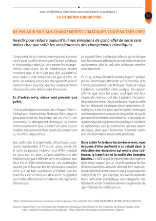 Quelles réponses politiques aux changements climatiques ?
Ne pas agir face aux changements climatiques coûtera très cher
Investir pour réduire aujourd’hui nos émissions de gaz à effet de serre sera
moins cher que subir les conséquences des changements climatiques.
L’argument de la crise économique est souvent
repris pour justifier le manque d’action politique
et économique dans la lutte contre les change-
ments climatiques. Or, de nombreuses études
montrent que si on n’agit pas dès aujourd’hui
pour réduire nos émissions de gaz à effet de
serre, les conséquences des changements à venir
coûteront bien plus cher que les investissements
nécessaires pour réduire nos émissions.
En d’autres mots, mieux vaut prévenir que
guérir.
C’est la principale conclusion du « Rapport Stern »
(rédigé par l’économiste Nicholas Stern pour le
gouvernement du Royaume-Uni en 2006) sur
l’économie du changement climatique. Ce dernier
montre clairement que le coût d’un statu quo en
matière environnementale serait plus important
qu’un effort aujourd’hui.
Les coûts des changements climatiques pour-
raient représenter, à l’horizon 2050, entre 5%
et 20% du produit intérieur brut (PIB) mondial
de 2005 par an, alors qu’une stabilisation des
émissions de gaz à effet de serre ne coûterait que
1% à 2% du PIB mondial par an. Les dommages
causés par la hausse des températures seraient
donc 5 à 20 fois supérieurs à l’effort que les
systèmes économiques devraient supporter
pour lutter efficacement contre les changements
climatiques.
Le rapport Stern insiste par ailleurs sur le fait que
pluslesmesuresadéquatesserontmisesen œuvre
tardivement, plus le coût des politiques menées
sera important.
En 2014, le New Climate EconomyReport*, produit
par la Commission Mondiale sur l’Economie et le
Climat (coordonné par Nicholas Stern et Felipe
Calderon), complétait cette analyse. Ce rapport
affirme que tous les pays, quel que soit leur
niveau de revenus, ont dès à présent l’occasion
de construire une croissance économique durable
tout en réduisant les risques des changements cli-
matiques. Il montre aussi que le capital nécessaire
auxinvestissementsrequisestdisponible, etque le
potentield’innovation estimmense. Ilfautdoncun
leadership politique fortetdespolitiquescrédibles
et cohérentes. Les 15 prochaines années seront
décisives, alors que l’économie mondiale subira
une transformation structurelle profonde.
Sans action forte dans les années à venir, nous
risquons d’être confronté à un retard dans la
réduction des émissions qui rendra plus coû-
teuses la transition et la sortie des énergies
fossiles. Le GIECrappelle égalementcette urgence
dansson 5e
rapport(2014), en précisantque lesflux
d’investissements annuels devront être massive-
mentréorientésentre 2010 et2029 pour respecter
l’objectif de 2°C : par exemple, les investissements
dans l’efficacité énergétique des transports, des
bâtiments et de l’industrie devront augmenter de
336 milliards de dollars par an.
Sources : Rapport Stern sur l’économie du changement climatique (Stern Review on the Economics of Climate Change), 2006.
http://webarchive.nationalarchives.gov.uk/+/http:/www.hm-treasury.gov.uk/sternreview_index.ht
La situation aujourd’hui
*http://newclimateeconomy.report/wp-content/uploads/2014/08/UNE-MEILLEURE-CROISSANCE-UN-MEILLEUR-CLIMAT.pdf
47
 