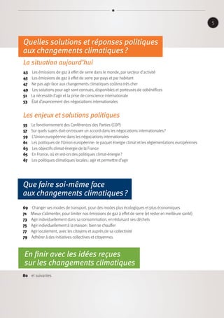 Que faire soi-même face
aux changements climatiques ?
69  Changer ses modes de transport, pour des modes plus écologiques et plus économiques
71  Mieux s’alimenter, pour limiter nos émissions de gaz à effet de serre (et rester en meilleure santé)
73  Agir individuellement dans sa consommation, en réduisant ses déchets
75  Agir individuellement à la maison : bien se chauffer
77  Agir localement, avec les citoyens et auprès de sa collectivité
79  Adhérer à des initiatives collectives et citoyennes
En finir avec les idées reçues
sur les changements climatiques
80 et suivantes
5
Quelles solutions et réponses politiques
aux changements climatiques ?
La situation aujourd’hui
43  Les émissions de gaz à effet de serre dans le monde, par secteur d’activité
45  Les émissions de gaz à effet de serre par pays et par habitant
47  Ne pas agir face aux changements climatiques coûtera très cher
49  Les solutions pour agir sont connues, disponibles et porteuses de cobénéfices
51  La nécessité d’agir et la prise de conscience internationale
53 État d’avancement des négociations internationales
Les enjeux et solutions politiques
55  Le fonctionnement des Conférences des Parties (COP)
57 Sur quels sujets doit-on trouver un accord dans les négociations internationales ?
59  L’Union européenne dans les négociations internationales
61  Les politiques de l’Union européenne : le paquet énergie climat et les réglementations européennes
63  Les objectifs climat-énergie de la France
65  En France, où en est-on des politiques climat-énergie ?
67  Les politiques climatiques locales : agir et permettre d’agir
 
