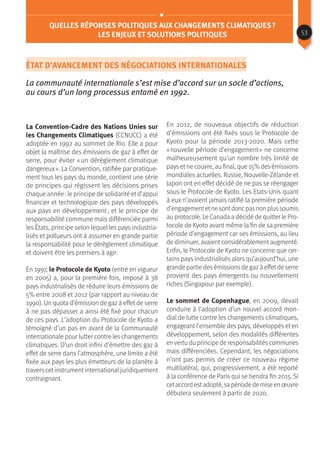 État d’avancement des négociations internationales
La communauté internationale s’est mise d’accord sur un socle d’actions,
au cours d’un long processus entamé en 1992.
La Convention-Cadre des Nations Unies sur
les Changements Climatiques (CCNUCC) a été
adoptée en 1992 au sommet de Rio. Elle a pour
objet la maîtrise des émissions de gaz à effet de
serre, pour éviter « un dérèglement climatique
dangereux ». La Convention, ratifiée par pratique-
ment tous les pays du monde, contient une série
de principes qui régissent les décisions prises
chaque année : le principe de solidarité et d’appui
financier et technologique des pays développés
aux pays en développement ; et le principe de
responsabilité commune mais différenciée parmi
les États, principe selon lequel les pays industria-
lisés et pollueurs ont à assumer en grande partie
la responsabilité pour le dérèglement climatique
et doivent être les premiers à agir.
En 1997, le Protocole de Kyoto (entré en vigueur
en 2005) a, pour la première fois, imposé à 38
pays industrialisés de réduire leurs émissions de
5% entre 2008 et 2012 (par rapport au niveau de
1990). Un quota d’émission de gaz à effet de serre
à ne pas dépasser a ainsi été fixé pour chacun
de ces pays. L’adoption du Protocole de Kyoto a
témoigné d’un pas en avant de la Communauté
internationale pour lutter contre les changements
climatiques. D’un droit infini d’émettre des gaz à
effet de serre dans l’atmosphère, une limite a été
fixée aux pays les plus émetteurs de la planète à
travers cet instrument international juridiquement
contraignant.
Quelles réponses politiques aux changements climatiques ?
Les enjeux et solutions politiques
En 2012, de nouveaux objectifs de réduction
d’émissions ont été fixés sous le Protocole de
Kyoto pour la période 2013-2020. Mais cette
« nouvelle période d’engagement » ne concerne
malheureusement qu’un nombre très limité de
pays et ne couvre, au final, que 15% des émissions
mondiales actuelles. Russie, Nouvelle-Zélande et
Japon ont en effet décidé de ne pas se réengager
sous le Protocole de Kyoto. Les Etats-Unis quant
à eux n’avaient jamais ratifié la première période
d’engagementetne sontdoncpasnon plussoumis
au protocole. Le Canada a décidé de quitter le Pro-
tocole de Kyoto avant même la fin de sa première
période d’engagement car ses émissions, au lieu
de diminuer, avaient considérablement augmenté.
Enfin, le Protocole de Kyoto ne concerne que cer-
tains pays industrialisés alors qu’aujourd’hui, une
grande partie des émissions de gaz à effet de serre
provient des pays émergents ou nouvellement
riches (Singapour par exemple).
Le sommet de Copenhague, en 2009, devait
conduire à l’adoption d’un nouvel accord mon-
dial de lutte contre les changements climatiques,
engageant l’ensemble des pays, développés et en
développement, selon des modalités différentes
en vertu du principe de responsabilités communes
mais différenciées. Cependant, les négociations
n’ont pas permis de créer ce nouveau régime
multilatéral, qui, progressivement, a été reporté
à la conférence de Paris qui se tiendra fin 2015. Si
cetaccord estadopté, sa période de mise en œuvre
débutera seulement à partir de 2020.
53
 