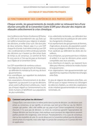 Quelles réponses politiques aux changements climatiques ?
Le fonctionnement des Conférences des Parties (COP)
Chaque année, les gouvernements du monde entier se retrouvent lors d‘une
réunion annuelle de la Convention Cadre (COP) pour discuter des moyens de
résoudre collectivement la crise climatique.
Une Conférence des Parties (Conference OfParties
ou COP) est le rassemblement des 195 États qui
ont ratifié la Convention pour négocier et adopter
des décisions, et veiller à leur suivi. Elle dure près
de deux semaines. Depuis 1997, il y a une COP
chaque fin d’année. Il est même arrivé qu’une COP
« bis »sedérouledanslamêmeannéepourprendre
des décisions qui n’avaient pu être prises faute
de temps ou de consensus. Le sommet de Paris
fin 2015 sera la 21e
fois que les pays se réunissent
sous l’égide de la Convention Climat.
Les COP rassemblent de nombreux acteurs :
• Lesnégociateursetgouvernantsde chaque pays,
qui défendent le mandat qu’ils ont reçu de leurs
gouvernements ;
• Les scientifiques, qui rappellent les évolutions
récentes du climat ;
• Les associations d’environnement et de déve-
loppement, qui poussent à ce que les décisions
prises soient suffisamment ambitieuses, n’aient
pas d’impact négatif sur l’environnement ou les
droits humains et bénéficient aux populations
les plus vulnérables ;
• Les collectivités territoriales, qui défendent leur
rôle essentiel dans les politiques de lutte contre
les changements climatiques ;
• Les représentants des groupements de femmes,
d’agriculteurs,dejeunes,despopulationsautoch-
tones qui protègent et défendent leurs droits ;
• Les syndicats qui défendent les droits des tra-
vailleurs ;
• Les entreprises, qui promeuvent leurs initiatives
et veillent à ce que les décisions prises soient
compatibles avec leurs activités ;
• Les chercheurs et experts, qui exposent leurs
idéespour réformer, renforcer lesmodesd’action
et la gouvernance ;
• Les organisations inter-gouvernementales qui
apportent leur expertise et facilitent les échanges
entre États.
En plus de négocier des décisions entre États, une
COP est aussi un espace immense où s’échangent
les idées lors d’ateliers, se créent des coopérations
et des initiatives gouvernementales et non-gouver-
nementales, etc.
Comment sont prises les décisions ?
Chaque État a une voixet donc le même poids dans la prise de décision. Les décisions sont
prises au consensus, ce qui signifie, en principe, que tant qu’un État sur 195 (la CNUCCC
compte 196 parties : elle a été ratifiée par 195 pays et par l’Union européenne) n’est pas
d’accord, il n’y aura pas de décision. Le choix du consensus garantit l’appropriation de
chaque décision par tous les pays, mais explique aussi pourquoi les négociations peuvent
parfois prendre très longtemps, voire échouer. Paradoxalement, il n’y a pas de consensus
clair sur les modalités de vote. En cas de désaccord, la Convention prévoit que les décisions
seront prises à la majorité, mais cette règle n’a jamais fait consensus et n’a jamais été mise
en application.
55
Les enjeux et solutions politiques
 