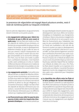 Quelles réponses politiques aux changements climatiques ?
Sur quels sujets doit-on trouver un accord dans les
négociations internationales ?
Le processus de négociation est engagé depuis plusieurs années, mais il
reste de nombreux points sur lesquels s’entendre.
Danslecadredesnégociations,lesgouvernements
doivent s’entendre sur les points suivants :
1. Les engagements nationaux pour réduire les
émissions de gaz à effet de serre avant et
après 2020. Tous les États sont invités à se fixer
des objectifs de maîtrise de leurs émissions, en
fonctiondesaresponsabilitéclimatiqueetdeses
moyens.Parexemple,unpaysendéveloppement,
faiblement émetteur de gaz à effet de serre ne
sera pas amené à réduire drastiquement ses
émissions, mais plutôt à investir dans les éner-
gies renouvelables et les économies d’énergie.
D’ici Paris, tous les États sont invités à publier
leurs« contributionsnationales ». Ilestimportant
qu’elles soient ambitieuses à la fois en matière
d’effortsderéductiond’émissionsetenmatièrede
déploiementdesénergiesrenouvelablescarcela
posera les fondations d’un accord solide à Paris.
2. Les engagements sectoriels. Il est parfois plus
efficace de fixer un objectif de réduction d’émis-
sion par secteur économique, qui concerne tous
lesÉtatsetquiobéitàdesrèglesinternationales.
C’estlecasdessecteursdutransportinternational
(maritime et aérien) ou des gaz réfrigérants. La
ConventionClimatpeut« obliger »lesÉtatsàfixer
des objectifs de réduction d’émissions pour ces
secteurs.L’accorddeParisdoitinscriredesobjec-
tifs de réduction d’émissions pour ces différents
secteurs qui s’appliqueraient à partir de 2020.
3. Lesfinancementspouraiderlespayslesplus
pauvres à lutter contre les impacts des chan-
gementsclimatiques.LaConventionprévoitque
les pays développés doivent assister les pays en
développement dans leurs efforts de transition
énergétique et d’adaptation aux changements
climatiques.Depuis2009,plusieursengagements
financiers ont été pris en ce sens jusqu’en 2020.
Mais les financements pour l’adaptation des
pays les plus vulnérables font souvent défaut.
Un Fonds vert multilatéral a été créé afin de
financer le soutien aux pays en développement
et un appel à contribution a été lancé en 2014 à
cet effet. Les États devront également annoncer
leurs contributions financières pour après 2020.
En 2014, les pays bailleurs se sont engagés à le
financeràhauteurde10milliardsdedollarsentre
2015et2018.Unepremièreétapequiresteinsuf-
fisante pour atteindre l’objectif fixé de mobiliser
100 milliards de dollars d’ici 2020. D’ici Paris,
les États doivent travailler sur la trajectoire et le
contenudes100milliards.L’accorddeParisdevra
également inscrire des engagements financiers
pour après 2020, notamment pour l’adaptation
et le Fonds vert.
4. La répartition des efforts entre les États et
la force juridique de l’accord international.
LesÉtatsdevronts’entendre sur cette répartition
des efforts internationaux en étudiant à la fois la
responsabilitéetlacapacitédechaqueÉtatàagir.
LesÉtatsdevrontaussinégocierdesmécanismes
pour vérifier le respect des engagements, voire
sanctionnersinécessaire.L’accorddeParisdevra
comprendredesmécanismesdetransparenceet
vérification de la tenue desengagementspris, et
s’assurer que ces engagements sont régulière-
ment revus à la hausse.
57
Les enjeux et solutions politiques
 