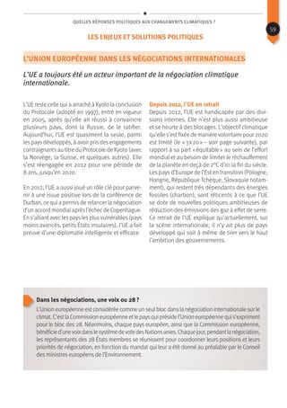 Quelles réponses politiques aux changements climatiques ?
L’Union européenne dans les négociations internationales
L’UE a toujours été un acteur important de la négociation climatique
internationale.
L’UE reste celle qui a arraché à Kyoto la conclusion
du Protocole (adopté en 1997), entré en vigueur
en 2005, après qu’elle ait réussi à convaincre
plusieurs pays, dont la Russie, de le ratifier.
Aujourd’hui, l’UE est quasiment la seule, parmi
les pays développés, à avoir pris des engagements
contraignants au titre du Protocole de Kyoto (avec
la Norvège, la Suisse, et quelques autres). Elle
s’est réengagée en 2012 pour une période de
8 ans, jusqu’en 2020.
En 2012, l’UE a aussi joué un rôle clé pour parve-
nir à une issue positive lors de la conférence de
Durban, ce qui a permis de relancer la négociation
d’un accord mondialaprèsl’échecde Copenhague.
En s’alliant avec les pays les plusvulnérables (pays
moins avancés, petits États insulaires), l’UE a fait
preuve d’une diplomatie intelligente et efficace.
Depuis 2012, l’UE en retrait
Depuis 2012, l’UE est handicapée par des divi-
sions internes. Elle n’est plus aussi ambitieuse
et se heurte à des blocages. L’objectif climatique
qu’elle s’est fixée de manière volontaire pour 2020
est limité (le « 3 x 20 » – voir page suivante), par
rapport à sa part « équitable » au sein de l’effort
mondial et au besoin de limiter le réchauffement
de la planète en deçà de 2°C d’ici la fin du siècle.
Les pays d’Europe de l’Est en transition (Pologne,
Hongrie, République Tchèque, Slovaquie notam-
ment), qui restent très dépendants des énergies
fossiles (charbon), sont réticents à ce que l’UE
se dote de nouvelles politiques ambitieuses de
réduction des émissions des gaz à effet de serre.
Ce retrait de l’UE explique qu’actuellement, sur
la scène internationale, il n’y ait plus de pays
développé qui soit à même de tirer vers le haut
l’ambition des gouvernements.
Dans les négociations, une voix ou 28 ?
L’Unioneuropéenneestconsidéréecommeunseulblocdanslanégociationinternationalesurle
climat.C’estlaCommissioneuropéenneetlepaysquiprésidel’Unioneuropéennequis’expriment
pour le bloc des 28. Néanmoins, chaque pays européen, ainsi que la Commission européenne,
bénéficied’unevoixdanslesystèmedevotedesNationsunies.Chaquejour,pendantlanégociation,
les représentants des 28 États membres se réunissent pour coordonner leurs positions et leurs
priorités de négociation, en fonction du mandat qui leur a été donné au préalable par le Conseil
des ministres européens de l’Environnement.
59
Les enjeux et solutions politiques
 