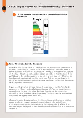 Le marché européen de quotas d’émissions
60
Les efforts des pays européens pour réduire les émissions de gaz à effet de serre
Le système européen d’échange de quotas d’émissions, communément appelé « marché
carbone », oblige depuis 2005 les industries et les producteurs d’énergie en Europe à
réduire leurs rejets de dioxyde de carbone ou bien à payer pour chaque tonne de CO2 qu’ils
émettent au-delà de leurs quotas. Et depuis 2012, ces quotas sont vendus aux enchères
par l’UE auprès des grandes industries. Le produit de la vente peut servir à financer les
investissements publics dans la transition énergétique. Toutefois, une grande partie des
quotas continue encore aujourd’hui d’être attribuée gratuitement, au nom de la préservation
de la compétitivité des industriels.
Depuis 2008, le prix d’une tonne de dioxyde de carbone sur ce marché s’est effondré
passant de 30€ à 2,50€ (aujourd’hui aux alentours de 6€). Plus que le ralentissement
économique, la cause de cette baisse du prix est l’introduction d’un volume trop
important de crédits internationaux de compensation carbone, achetés par les entreprises
européennes à bas prix (souvent moins de 1€).
Alors que le marché de quotas carbone devrait permettre de faire émerger un véritable
prix de la pollution, envoyant un signal clair aux industriels afin qu’ils décident
d’investissements dans la transition énergétique, chaque proposition de réforme de ce
marché est longue et complexe, se heurtant à l’opposition de certains États et de nombreuses
entreprises.
L’étiquette énergie, une application concrête des règlementations
européennes
 