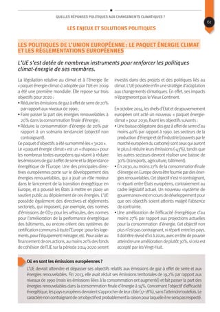 Quelles réponses politiques aux changements climatiques ?
Les politiques de l’Union européenne : le paquet énergie climat
et les réglementations européennes
L’UE s’est dotée de nombreux instruments pour renforcer les politiques
climat-énergie de ses membres.
La législation relative au climat et à l’énergie (le
« paquet énergie-climat ») adoptée par l’UE en 2009
a été une première mondiale. Elle repose sur trois
objectifs pour 2020 :
• Réduirelesémissionsdegazàeffetdeserrede20%
par rapport auxniveauxde 1990 ;
• Faire passer la part des énergies renouvelables à
20% dans la consommation finale d’énergie ;
• Réduire la consommation d’énergie de 20% par
rapport à un scénario tendanciel (objectif non
contraignant).
Ce paquet d’objectifs a été surnommé les « 3 x 20 ».
Le « paquet énergie climat » est un « chapeau » pour
les nombreux textes européens qui visent à réduire
lesémissionsdegazàeffetdeserreetladépendance
énergétique de l’Europe. Une des principales direc-
tives européennes porte sur le développement des
énergies renouvelables, qui a joué un rôle moteur
dans le lancement de la transition énergétique en
Europe, et a poussé les États à mettre en place un
soutienpublicaudéploiementdecesénergies.L’UE
possède également des directives et règlements
sectoriels, qui imposent, par exemple, des normes
d’émissions de CO2 pour les véhicules, des normes
pour l’amélioration de la performance énergétique
des bâtiments, ou encore créent des systèmes de
certificationcommunsàtoutel’Europe :pourlesloge-
ments,pourl’équipementménager,etc.Pouraiderau
financementdecesactions,aumoins20%desfonds
decohésiondel’UEsurlapériode2014-2020seront
investis dans des projets et des politiques liés au
climat.L’UEpossèdeenfinunestratégied’adaptation
aux changements climatiques. En effet, ses impacts
n’épargneront pas leVieuxContinent.
Enoctobre2014,leschefsd’Etatetdegouvernement
européen ont acté un nouveau « paquet énergie-
climat » pour 2030, fixant les objectifs suivants :
• Unebaisseobligatoiredesgazàeffetdeserred’au
moins 40% par rapport à 1990. Les secteurs de la
productiond’énergieetdel’industrie(couvertsparle
marchéeuropéenducarbone)sontceuxquiauront
leplusàréduireleursémissions(-43%),tandisque
les autres secteurs devront réaliser une baisse de
30% (transports, agriculture, bâtiment).
• En2030,aumoins27%delaconsommationfinale
d’énergieenEuropedevraêtrefourniepardeséner-
giesrenouvelables.Cetobjectifn’estnicontraignant,
ni réparti entre États européens, contrairement au
cadre législatif actuel. Un nouveau «système de
gouvernance»estencoursdedéveloppementpour
que ces objectifs soient atteints malgré l’absence
de contrainte.
• Une amélioration de l’efficacité énergétique d’au
moins 27% par rapport aux projections actuelles
pour la consommation d’énergie. Cet objectif non
plusn’estpascontraignant,nirépartientrelespays.
Ildoitêtreréviséd’icià2020,avecentêtedepouvoir
atteindreuneaméliorationdeplutôt30%,sicelaest
accepté par lesVingt-Huit.
Où en sont les émissions européennes ?
L’UE devrait atteindre et dépasser ses objectifs relatifs aux émissions de gaz à effet de serre et aux
énergies renouvelables. Fin 2013, elle avait réduit ses émissions territoriales de 19,2% par rapport aux
niveaux de 1990 (mais les émissions liées à la consommation ont augmenté) et fait passer la part des
énergies renouvelables dans la consommation finale d’énergie à 14%. Concernant l’objectif d’efficacité
énergétique,lespayseuropéensdevraients’approcherdeleurcible(17-18%),sansl’atteindretoutefois.Le
caractèrenoncontraignantdecetobjectifestprobablementlaraisonpourlaquelleilneserapasrespecté.
61
Les enjeux et solutions politiques
 
