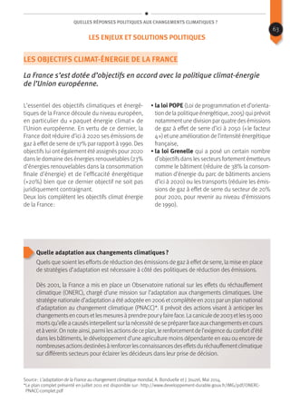 Quelles réponses politiques aux changements climatiques ?
Les objectifs climat-énergie de la France
La France s’est dotée d’objectifs en accord avec la politique climat-énergie
de l’Union européenne.
L’essentiel des objectifs climatiques et énergé-
tiques de la France découle du niveau européen,
en particulier du « paquet énergie climat » de
l’Union européenne. En vertu de ce dernier, la
France doit réduire d’ici à 2020 ses émissions de
gaz à effet de serre de 17% par rapport à 1990. Des
objectifs lui ont également été assignés pour 2020
dans le domaine des énergies renouvelables (23%
d’énergies renouvelables dans la consommation
finale d’énergie) et de l’efficacité énergétique
(+20%) bien que ce dernier objectif ne soit pas
juridiquement contraignant.
Deux lois complètent les objectifs climat énergie
de la France :
• la loi POPE (Loi de programmation et d’orienta-
tion de la politique énergétique, 2005) qui prévoit
notammentunedivisionparquatredesémissions
de gaz à effet de serre d’ici à 2050 (« le facteur
4 ») etune amélioration de l’intensité énergétique
française,
• la loi Grenelle qui a posé un certain nombre
d’objectifsdanslessecteursfortementémetteurs
comme le bâtiment (réduire de 38% la consom-
mation d’énergie du parc de bâtiments anciens
d’ici à 2020) ou les transports (réduire les émis-
sions de gaz à effet de serre du secteur de 20%
pour 2020, pour revenir au niveau d’émissions
de 1990).
Quelle adaptation aux changements climatiques ?
Quels que soient les efforts de réduction des émissions de gaz à effet de serre, la mise en place
de stratégies d’adaptation est nécessaire à côté des politiques de réduction des émissions.
Dès 2001, la France a mis en place un Observatoire national sur les effets du réchauffement
climatique (ONERC), chargé d’une mission sur l’adaptation aux changements climatiques. Une
stratégienationaled’adaptationaétéadoptéeen2006etcomplétéeen2011parunplannational
d’adaptation au changement climatique (PNACC)*. Il prévoit des actions visant à anticiper les
changementsencoursetlesmesuresàprendrepouryfaireface.Lacaniculede2003etles15000
mortsqu’elleacausésinterpellentsurlanécessitédesepréparerfaceauxchangementsencours
etàvenir.Onnoteainsi,parmilesactionsdeceplan,lerenforcementdel’exigenceduconfortd’été
dans les bâtiments, le développement d’une agriculture moins dépendante en eau ou encore de
nombreusesactionsdestinéesàrenforcerlesconnaissancesdeseffetsduréchauffementclimatique
sur différents secteurs pour éclairer les décideurs dans leur prise de décision.
Source : L’adaptation de la France au changement climatique mondial, A. Bonduelle et J. Jouzel, Mai 2014.
*Le plan complet présenté en juillet 2011 est disponible sur : http://www.developpement-durable.gouv.fr/IMG/pdf/ONERC-
PNACC-complet.pdf
63
Les enjeux et solutions politiques
 
