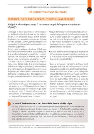 Quelles réponses politiques aux changements climatiques ?
En France, où en est-on des politiques climat-énergie ?
Malgré le chemin parcouru, il reste beaucoup à faire pour atteindre les
objectifs.
Entre 1990 et 2012, les émissions territoriales de
gaz à effet de serre de la France ont été réduites
de 13%*. Les émissions de gaz à effet de serre
de plusieurs secteurs économiques ont diminué
sur cette période. D’autres, comme le secteur des
transports et du résidentiel et tertiaire ont vu leurs
émissions augmenter.
Depuis 2004, la politique climatique de la France
est traduite dans le Plan climat, actualisé tous les
deuxans. Pour atteindre lesobjectifsfixésen 2020,
la plupart des politiques et mesures sont inscrites
dans le « plan climat » 2011, actualisé en 2013**.
La France a dépassé l’objectif de réduction qui lui
était assigné dans le cadre de la première période
du Protocole de Kyoto (stabilisation desémissions
de la France au niveau de 1990 entre 2008 et2012).
Malgré cela, leseffortsde réduction desémissions,
d’efficacité énergétique et de développement des
énergies renouvelables doivent être accélérés :
• Lesémissionsde gazà effetde serre ontdiminué
enmoyennede2%parandepuis2005aulieudes
3% requispar la loi POPEpour atteindre l’objectif
dedivisionparquatredesémissionsdegazàeffet
de serre en 2050. Et dans le même temps, les
émissions de la France liées à la consommation
ont augmenté (voir graphique ci-contre).
• La partd’énergiesrenouvelablesdansla consom-
mation d’énergie finale de la France estpassée de
9,7% en 2005 à 13,1% en 2011, pour un objectif
de 23% en 2020. Ce rythme est lent par rapport
à nos voisins européens et, depuis 2011, en
net ralentissement, notamment pour le solaire
photovoltaïque ou l’éolien.
• Le plan de rénovation énergétique de l’habitat
prévoit500 000 rénovationsde logementspar an
d’ici à 2017 quand, en 2013, seulement 160 000
logements en ont fait l’objet.
• Dans le secteur des transports, la France s’est
engagée à réduire les émissions de 20% d’ici
2020, par rapportà 1990. Lesémissionsontaug-
menté jusqu’en 2004, date à partir de laquelle
elles ont tendance à diminuer mais à un rythme
peu soutenu: sur la période 1990-2013, les émis-
sions ont augmenté de 8,6% . Dans le cadre du
Grenelle, la France s’est fixé l’objectif de 25% de
fret non routier en 2022 mais depuis, la part des
transports non routiers de marchandises (ferro-
viaires et fluviaux) continue de se dégrader pour
ne représenter que 12,2% du transport terrestre
de marchandises en 2013, contre plus de 20%
en 1990.
Un objectif de réduction de la part du nucléaire dans le mix électrique
En 2013, un débat national sur la transition énergétique a été organisé afin d’orienter la France
vers le développement massif des énergies renouvelables et de l’efficacité énergétique et de
ramener la part de l’électricité d’origine nucléaire de 75% à 50% d’ici à 2025. Il a conduit à la
préparation d’un projetde loi relatif à la transition énergétique pour la croissanceverte, qui sera
votéparleParlementauprintemps2015.L’évolutionduparcnucléairepouratteindrecetobjectif
sera précisée ultérieurement.
* Inventaire CITEPA Secten, avril 2014 : http://www.citepa.org/images/III-1_Rapports_Inventaires/secten_avril2014_sec.pdf
** Le plan climat 2011 est disponible sur : http://www.developpement-durable.gouv.fr/IMG/pdf/Plan-climat-france-2011.pdf
65
Les enjeux et solutions politiques
 