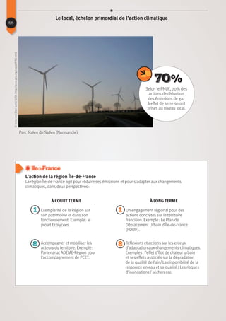 L’action de la région Île-de-France
La région Île-de-France agit pour réduire ses émissions et pour s’adapter aux changements
climatiques, dans deux perspectives :
Parc éolien de Sallen (Normandie)
©Ikmo-ned(Ownwork)[GFDL(http://www.gnu.org/copyleft/fdl.html)
Réflexions et actions sur les enjeux
d’adaptation aux changements climatiques.
Exemples : l’effet d’îlot de chaleur urbain
et ses effets associés sur la dégradation
de la qualité de l’air / La disponibilité de la
ressource en eau et sa qualité / Les risques
d’inondations / sécheresse.
Selon le PNUE, 70% des
actions de réduction
des émissions de gaz
à effet de serre seront
prises au niveau local.
70%
11
2 2
À court terme À long terme
Exemplarité de la Région sur
son patrimoine et dans son
fonctionnement. Exemple : le
projet Ecolycées.
Accompagner et mobiliser les
acteurs du territoire. Exemple :
Partenariat ADEME-Région pour
l’accompagnement de PCET.
Un engagement régional pour des
actions concrètes sur le territoire
francilien. Exemple : Le Plan de
Déplacement Urbain d’Île-de-France
(PDUIF).
66
Le local, échelon primordial de l’action climatique
 