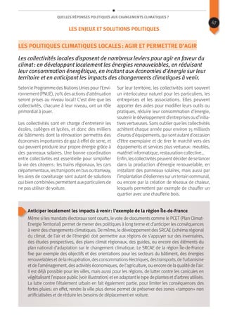 Quelles réponses politiques aux changements climatiques ?
Les politiques climatiques locales : agir et permettre d’agir
Les collectivités locales disposent de nombreux leviers pour agir en faveur du
climat : en développant localement les énergies renouvelables, en réduisant
leur consommation énergétique, en incitant aux économies d’énergie sur leur
territoire et en anticipant les impacts des changements climatiques à venir.
Selon le Programme desNationsUniespour l’Envi-
ronnement(PNUE), 70% desactionsd’atténuation
seront prises au niveau local ! C’est dire que les
collectivités, chacune à leur niveau, ont un rôle
primordial à jouer.
Les collectivités sont en charge d’entretenir les
écoles, collèges et lycées, et donc des milliers
de bâtiments dont la rénovation permettra des
économies importantes de gaz à effet de serre, et
qui peuvent produire leur propre énergie grâce à
des panneaux solaires. Une bonne coordination
entre collectivités est essentielle pour simplifier
la vie des citoyens : les trains régionaux, les cars
départementaux, lestransportsen busou tramway,
les aires de covoiturage sont autant de solutions
qui bien combinéespermettentauxparticuliersde
ne pas utiliser de voiture.
Sur leur territoire, les collectivités sont souvent
un interlocuteur naturel pour les particuliers, les
entreprises et les associations. Elles peuvent
apporter des aides pour modifier leurs outils ou
pratiques, réduire leur consommation d’énergie,
soutenirledéveloppementd’entreprisesoud’initia-
tives vertueuses. Sans oublier que les collectivités
achètent chaque année pour environ 15 milliards
d’eurosd’équipements, qui sontautantd’occasion
d’être exemplaire et de tirer le marché vers des
équipements et services plus vertueux : meubles,
matériel informatique, restauration collective…
Enfin, lescollectivitéspeuventdécider de se lancer
dans la production d’énergie renouvelable, en
installant des panneaux solaires, mais aussi par
l’implantationd’éoliennessurunterraincommunal,
ou encore par la création de réseaux de chaleur,
lesquels permettent par exemple de chauffer un
quartier avec une chaufferie bois.
Anticiper localement les impacts à venir : l’exemple de la région Île-de-France
Même si les mandats électoraux sont courts, le vote de documents comme le PCET (Plan Climat-
Energie Territorial) permet de mener des politiques à long terme et d’anticiper les conséquences
à venir des changements climatiques. De même, le développement desSRCAE (schéma régional
du climat, de l’air et de l’énergie) doit permettre aux régions de s’appuyer sur des inventaires,
des études prospectives, des plans climat régionaux, des guides, ou encore des éléments du
plan national d’adaptation sur le changement climatique. Le SRCAE de la région Île-de-France
fixe par exemple des objectifs et des orientations pour les secteurs du bâtiment, des énergies
renouvelablesetdelarécupération,desconsommationsélectriques,destransports,del’urbanisme
et de l’aménagement, des activités économiques, de l’agriculture, ou encore de la qualité de l’air.
Il est déjà possible pour les villes, mais aussi pour les régions, de lutter contre les canicules en
végétalisantl’espace public(voir illustration) eten adaptantle type de plantesetd’arbresutilisés.
La lutte contre l’étalement urbain en fait également partie, pour limiter les conséquences des
fortes pluies : en effet, rendre la ville plus dense permet de préserver des zones « tampon » non
artificialisées et de réduire les besoins de déplacement en voiture.
67
Les enjeux et solutions politiques
 