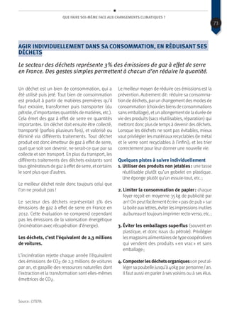 Que faire soi-même face aux changements climatiques ?
Agir individuellement dans sa consommation, en réduisant ses
déchets
Le secteur des déchets représente 3% des émissions de gaz à effet de serre
en France. Des gestes simples permettent à chacun d’en réduire la quantité.
Un déchet est un bien de consommation, qui a
été utilisé puis jeté. Tout bien de consommation
est produit à partir de matières premières qu’il
faut extraire, transformer puis transporter (du
pétrole, d’importantesquantitésde matières, etc.).
Cela émet des gaz à effet de serre en quantités
importantes. Un déchet doit ensuite être collecté,
transporté (parfois plusieurs fois), et valorisé ou
éliminé via différents traitements. Tout déchet
produit est donc émetteur de gaz à effet de serre,
quel que soit son devenir, ne serait-ce que par sa
collecte et son transport. En plus du transport, les
différents traitements des déchets existants sont
tousgénérateursde gazà effetde serre, etcertains
le sont plus que d’autres.
Le meilleur déchet reste donc toujours celui que
l’on ne produit pas !
Le secteur des déchets représentait 3% des
émissions de gaz à effet de serre en France en
2012. Cette évaluation ne comprend cependant
pas les émissions de la valorisation énergétique
(incinération avec récupération d’énergie).
Les déchets, c’est l’équivalent de 2,3 millions
de voitures.
L’incinération rejette chaque année l’équivalent
des émissions de CO2 de 2,3 millions de voitures
par an, et gaspille des ressources naturelles dont
l’extraction et la transformation sont elles-mêmes
émettrices de CO2.
Le meilleur moyen de réduire ces émissions est la
prévention. Autrement dit : réduire sa consomma-
tion de déchets, par un changementdesmodesde
consommation(choixdesbiensdeconsommations
sansemballage), etun allongementde la durée de
vie desproduits(sacsréutilisables, réparation) qui
mettrontdoncplusdetempsàdevenirdesdéchets.
Lorsque les déchets ne sont pas évitables, mieux
vaut privilégier les matériaux recyclables (le métal
et le verre sont recyclables à l’infini), et les trier
correctement pour leur donner une nouvelle vie.
Quelques pistes à suivre individuellement
1. Utiliser des produits non jetables : une tasse
réutilisable plutôt qu’un gobelet en plastique.
Une éponge plutôt qu’un essuie-tout, etc. ;
2. Limiter la consommation de papier : chaque
foyer reçoit en moyenne 35 kg de publicité par
an ! On peut facilement écrire « pas de pub » sur
la boite auxlettres, éviter lesimpressionsinutiles
au bureau ettoujoursimprimer recto-verso, etc. ;
3. Éviter les emballages superflus (souvent en
plastique, et donc issus du pétrole). Privilégier
les magasins alimentaires de type coopératives
qui vendent des produits « en vrac » et sans
emballage ;
4. Composterlesdéchetsorganiques :onpeutal-
légersapoubellejusqu’à40kgparpersonne / an.
Il faut aussi en parler à ses voisins ou à ses élus.
Source : CITEPA.
73
 