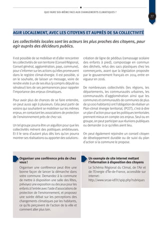 Que faire soi-même face aux changements climatiques ?
Agir localement, avec les citoyens et auprès de sa collectivité
Les collectivités locales sont les acteurs les plus proches des citoyens, pour
agir auprès des décideurs publics.
Il est possible de se mobiliser et d’aller rencontrer
les collectivités de son territoire (Conseil Régional,
Conseil général, agglomération, pays, commune),
pour s’informer sur lesactionsqu’ellespromeuvent
dans le registre climat-énergie. Il est possible, si
on le souhaite, de laisser un message, voire de
rendre visite à un de ses élus (y compris député ou
sénateur) lors de ses permanences pour rappeler
l’importance des enjeux climatiques.
Pour avoir plus de chances de se faire entendre,
on peut aussi agir à plusieurs. Cela peut partir de
voisins qui souhaitent se mobiliser sur les mêmes
enjeux,encontactantlesassociationsdeprotection
de l’environnement près de chez soi.
Un telgroupe pourra être un aiguillon pour que les
collectivités mènent des politiques ambitieuses.
Et il le sera d’autant plus dès lors qu’on pourra
montrer sesréalisationsou apporter dessolutions :
création de ligne de pédibus (ramassage scolaire
des enfants à pied), compostage en commun
des déchets, refus des sacs plastiques chez les
commerçants, avant que la législation proposée
par le gouvernement français en 2014 entre en
vigueur en 2016.
De nombreuses collectivités (les régions, les
départements, les communautés urbaines, les
communautés d’agglomération ainsi que les
communesetcommunautésde communesde plus
de 50 000 habitants) ontl’obligation de réaliser un
Plan-climat énergie territorial, (PCET), c’est-à-dire
un plan d’action pour que lespolitiquesterritoriales
prennent mieux en compte ces enjeux. Seul ou en
groupe, on peut participer auxréunions publiques
ou demander à ce qu’elles aient lieu.
On peut également rejoindre un conseil citoyen
de développement durable ou de suivi du plan
d’action si la commune le propose.
Organiser une conférence près de chez
vous !
Organiser une conférence peut être une
bonne façon de lancer la démarche dans
votre commune. Demandez à la commune
de mettre à disposition une salle des fêtes,
prévoyezuneexpositionoudesjeuxpourles
enfantsàl’entréeavecl’aided’associationsde
protection de l’environnement, et proposez
une soirée débat sur les perceptions des
changements climatiques par les habitants,
ce qu’ils perçoivent de l’action de la ville et
comment aller plus loin.
Un exemple de site internet mettant
l’information à disposition des citoyens
Le Schéma Régional du Climat, de l’Air et
de l’Energie d’Île-de-France, accessible sur
internet :
http://www.srcae-idf.fr/spip.php?rubrique1
77
 