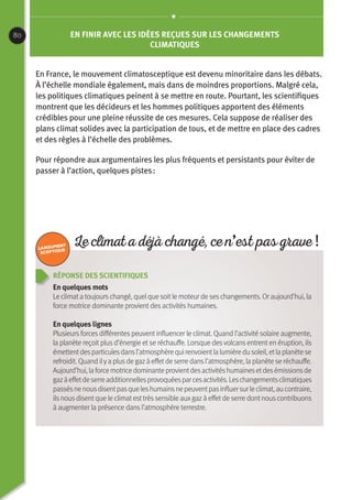 80
Réponse des scientifiques
En quelques mots
Le climata toujourschangé, quelque soitle moteur de seschangements. Or aujourd’hui, la
force motrice dominante provient des activités humaines.
En quelques lignes
Plusieurs forces différentes peuvent influencer le climat. Quand l’activité solaire augmente,
la planète reçoit plus d’énergie et se réchauffe. Lorsque des volcans entrent en éruption, ils
émettentdesparticulesdansl’atmosphèrequirenvoientlalumièredusoleil,etlaplanètese
refroidit. Quand ilya plusde gazà effetde serre dansl’atmosphère, la planète se réchauffe.
Aujourd’hui,laforcemotricedominanteprovientdesactivitéshumainesetdesémissionsde
gazàeffetdeserreadditionnellesprovoquéesparcesactivités.Leschangementsclimatiques
passésnenousdisentpasqueleshumainsnepeuventpasinfluersurleclimat,aucontraire,
ilsnousdisentque le climatesttrèssensible auxgazà effet de serre dont nous contribuons
à augmenter la présence dans l’atmosphère terrestre.
En finir avec les idées reçues sur les changements
climatiques
En France, le mouvement climatosceptique est devenu minoritaire dans les débats.
À l’échelle mondiale également, mais dans de moindres proportions. Malgré cela,
les politiques climatiques peinent à se mettre en route. Pourtant, les scientifiques
montrent que les décideurs et les hommes politiques apportent des éléments
crédibles pour une pleine réussite de ces mesures. Cela suppose de réaliser des
plans climat solides avec la participation de tous, et de mettre en place des cadres
et des règles à l’échelle des problèmes.
Pour répondre aux argumentaires les plus fréquents et persistants pour éviter de
passer à l’action, quelques pistes :
Le climat a déjà changé, ce n’est pas grave !
 