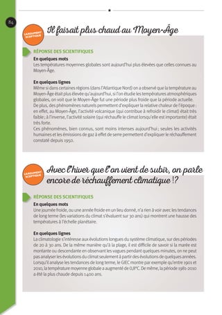 84
Réponse des scientifiques
En quelques mots
Les températures moyennes globales sont aujourd’hui plus élevées que celles connues au
Moyen-Âge.
En quelques lignes
Même si danscertainesrégions(dansl’Atlantique Nord) on a observé que la température au
Moyen-Âge étaitplusélevée qu’aujourd’hui, si l’on étudie lestempératuresatmosphériques
globales, on voit que le Moyen-Âge fut une période plus froide que la période actuelle.
De plus, desphénomènesnaturelspermettentd’expliquer la relative chaleur de l’époque :
en effet, au Moyen-Âge, l’activité volcanique (qui contribue à refroidir le climat) était très
faible ; à l’inverse, l’activité solaire (qui réchauffe le climat lorsqu’elle est importante) était
très forte.
Ces phénomènes, bien connus, sont moins intenses aujourd’hui ; seules les activités
humaineset les émissionsde gazà effetde serre permettentd’expliquer le réchauffement
constaté depuis 1950.
Réponse des scientifiques
En quelques mots
Une journée froide, ou une année froide en un lieu donné, n’a rien àvoir aveclestendances
de long terme (les variations du climat s’évaluent sur 30 ans) qui montrent une hausse des
températures à l’échelle planétaire.
En quelques lignes
La climatologie s’intéresse auxévolutionslonguesdu système climatique, sur despériodes
de 20 à 30 ans. De la même manière qu’à la plage, il est difficile de savoir si la marée est
montante ou descendante en observant lesvagues pendant quelques minutes, on ne peut
pasanalyserlesévolutionsduclimatseulementàpartirdesévolutionsdequelquesannées.
Lorsqu’il analyse les tendances de long terme, le GIECmontre par exemple qu’entre 1901 et
2010,latempératuremoyenneglobaleaaugmentéde0,8°C.Demême,lapériode1981-2010
a été la plus chaude depuis 1 400 ans.
Il faisait plus chaud au Moyen-Âge
Avec l’hiver que l’on vient de subir, on parle
encore de réchauffement climatique !?
 