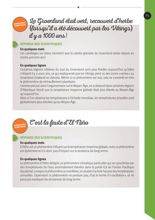 Réponse des scientifiques
En quelques mots
ElNiñoestunphénomèneinfluantsurlatempératuremoyenneglobale,maiscephénomène
est éphémère et n’a donc pas d’impact sur la tendance de long terme.
En quelques lignes
Le phénomène El Niño désigne un phénomène climatique particulier qui se caractérise par
des températures de l’eau anormalement élevées dans la partie Est de l’océan Pacifique
équatorial.Lorsquecephénomènesemanifeste,onassisteàlafortehaussedestempératures
annuelles. Cependant ce phénomène ne perdure pas, d’où le terme d’« oscillation », et ne
peut pas expliquer les tendances de long terme.
Réponse des scientifiques
En quelques mots
Les carottages sur place montrent que la calotte glaciaire du Groenland existe depuis au
moins 400 000 ans !
En quelques lignes
Certaines régions côtières du sud du Groenland sont plus froides aujourd’hui qu’elles
n’étaient il y a 1000 ans, ce qui expliquerait que les Vikings aient vu des zones « vertes » au
Groenland (Grøland en danois). Même si ce phénomène est vrai, cela ne contredit en rien
le phénomène de réchauffement planétaire.
Comme précisé dansl’argumentaire sur le Moyen-Âge, on a observé danscertainesrégions
(l’Atlantique Nord) que la température moyenne globale était plus élevée au Moyen-Âge
qu’aujourd’hui.
Mais si l’on observe les températures à l’échelle mondiale, les températures actuelles sont
globalement plus élevées qu’au Moyen-Âge.
C’est la faute d’El Niño
Le Groenland était vert, recouvert d’herbe
(lorsqu’il a été découvert par les Vikings)
il y a 1000 ans !
85
 