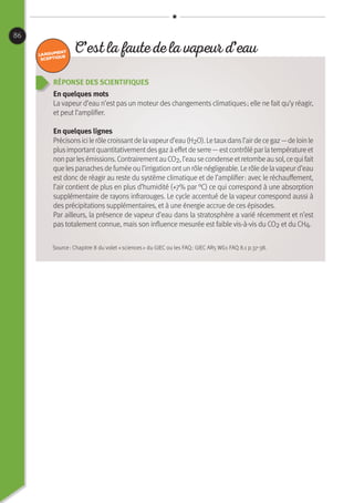 86
Réponse des scientifiques
En quelques mots
La vapeur d’eau n’est pas un moteur des changements climatiques ; elle ne fait qu’y réagir,
et peut l’amplifier.
En quelques lignes
Précisonsicilerôlecroissantdelavapeurd’eau(H2O).Letauxdansl’airdecegaz— deloinle
plusimportantquantitativementdesgazàeffetdeserre —estcontrôléparlatempératureet
nonparlesémissions.ContrairementauCO2,l’eausecondenseetretombeausol,cequifait
quelespanachesdefuméeoul’irrigationontunrôlenégligeable.Lerôledelavapeurd’eau
est donc de réagir au reste du système climatique et de l’amplifier : avec le réchauffement,
l’air contient de plus en plus d’humidité (+7% par °C) ce qui correspond à une absorption
supplémentaire de rayons infrarouges. Le cycle accentué de la vapeur correspond aussi à
des précipitations supplémentaires, et à une énergie accrue de ces épisodes.
Par ailleurs, la présence de vapeur d’eau dans la stratosphère a varié récemment et n’est
pas totalement connue, mais son influence mesurée est faible vis-à-vis du CO2 et du CH4.
C’est la faute de la vapeur d’eau
Source : Chapitre 8 du volet « sciences » du GIEC ou les FAQ : GIEC AR5 WG1 FAQ 8.1 p.37-38.
 