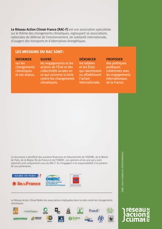 Le Réseau Action Climat-France (RAC-F) est une association spécialisée
sur le thème des changements climatiques, regroupant 16 associations
nationales de défense de l’environnement, de solidarité internationale,
d’usagers des transports et d’alternatives énergétiques.
Informer
sur les
changements
climatiques
et ses enjeux.
les missions du rac sont :
Suivre
les engagements et les
actions de l'État et des
collectivités locales en
ce qui concerne la lutte
contre les changements
climatiques.
Dénoncer
les lobbies
et les États
qui ralentissent
ou affaiblissent
l'action
internationale.
Proposer
des politiques
publiques
cohérentes avec
les engagements
internationaux
de la France.
Le Réseau Action Climat fédère les associations impliquées dans la lutte contre les changements
climatiques.
ISBN :978-2-919083-02-29782919083022
Ce document a bénéficié des soutiens financiers et rédactionnels de l’ADEME, de la Mairie
de Paris, de la Région Île-de-France et de l’ONERC. Les opinions et les avis qui y sont
exprimés sont uniquement ceux du RAC-F. Ils n’engagent ni la responsabilité ni la position
de ces partenaires.
 