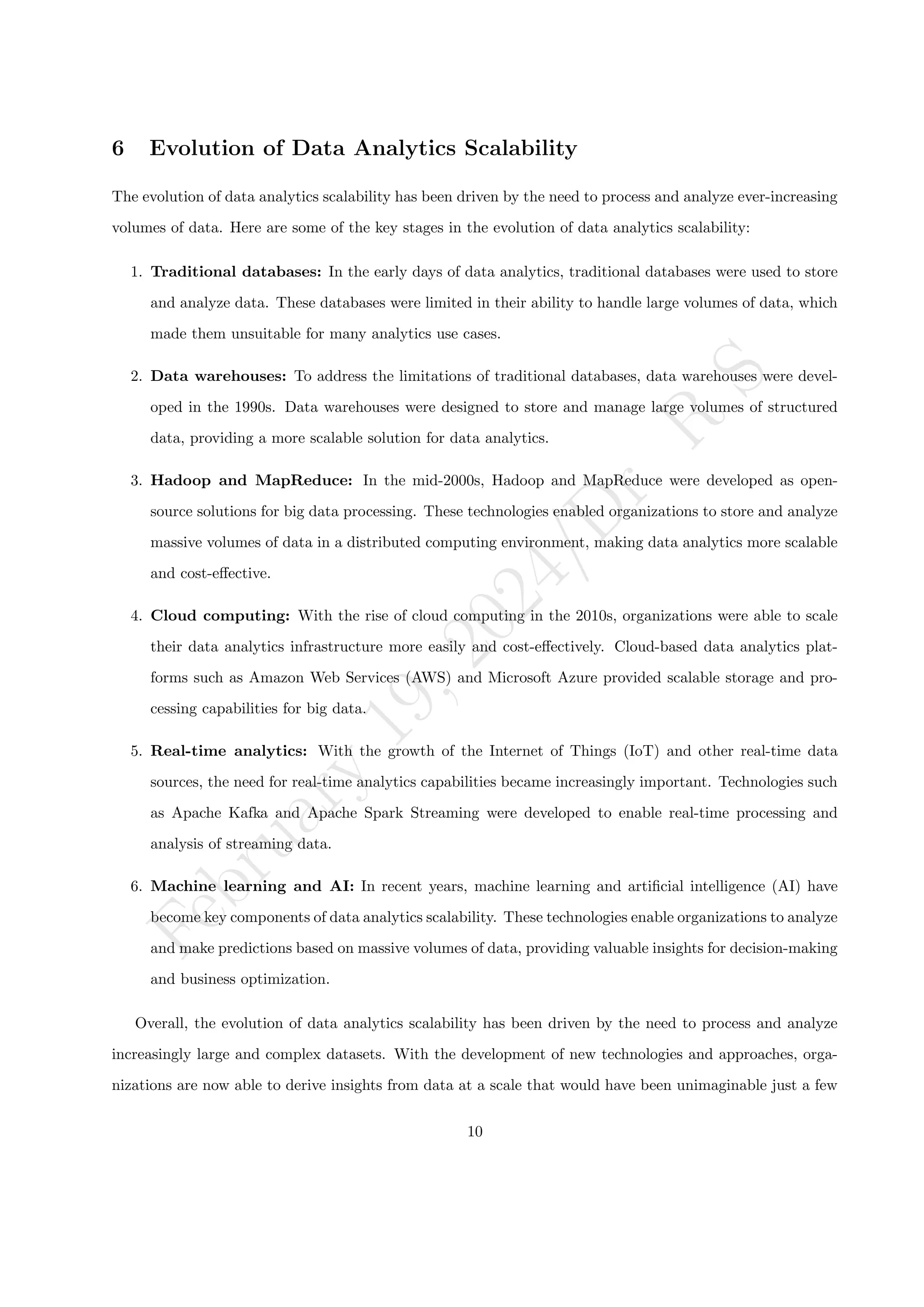 F
e
b
r
u
a
r
y
1
9
,
2
0
2
4
/
D
r
.
R
S
6 Evolution of Data Analytics Scalability
The evolution of data analytics scalability has been driven by the need to process and analyze ever-increasing
volumes of data. Here are some of the key stages in the evolution of data analytics scalability:
1. Traditional databases: In the early days of data analytics, traditional databases were used to store
and analyze data. These databases were limited in their ability to handle large volumes of data, which
made them unsuitable for many analytics use cases.
2. Data warehouses: To address the limitations of traditional databases, data warehouses were devel-
oped in the 1990s. Data warehouses were designed to store and manage large volumes of structured
data, providing a more scalable solution for data analytics.
3. Hadoop and MapReduce: In the mid-2000s, Hadoop and MapReduce were developed as open-
source solutions for big data processing. These technologies enabled organizations to store and analyze
massive volumes of data in a distributed computing environment, making data analytics more scalable
and cost-effective.
4. Cloud computing: With the rise of cloud computing in the 2010s, organizations were able to scale
their data analytics infrastructure more easily and cost-effectively. Cloud-based data analytics plat-
forms such as Amazon Web Services (AWS) and Microsoft Azure provided scalable storage and pro-
cessing capabilities for big data.
5. Real-time analytics: With the growth of the Internet of Things (IoT) and other real-time data
sources, the need for real-time analytics capabilities became increasingly important. Technologies such
as Apache Kafka and Apache Spark Streaming were developed to enable real-time processing and
analysis of streaming data.
6. Machine learning and AI: In recent years, machine learning and artificial intelligence (AI) have
become key components of data analytics scalability. These technologies enable organizations to analyze
and make predictions based on massive volumes of data, providing valuable insights for decision-making
and business optimization.
Overall, the evolution of data analytics scalability has been driven by the need to process and analyze
increasingly large and complex datasets. With the development of new technologies and approaches, orga-
nizations are now able to derive insights from data at a scale that would have been unimaginable just a few
10
 