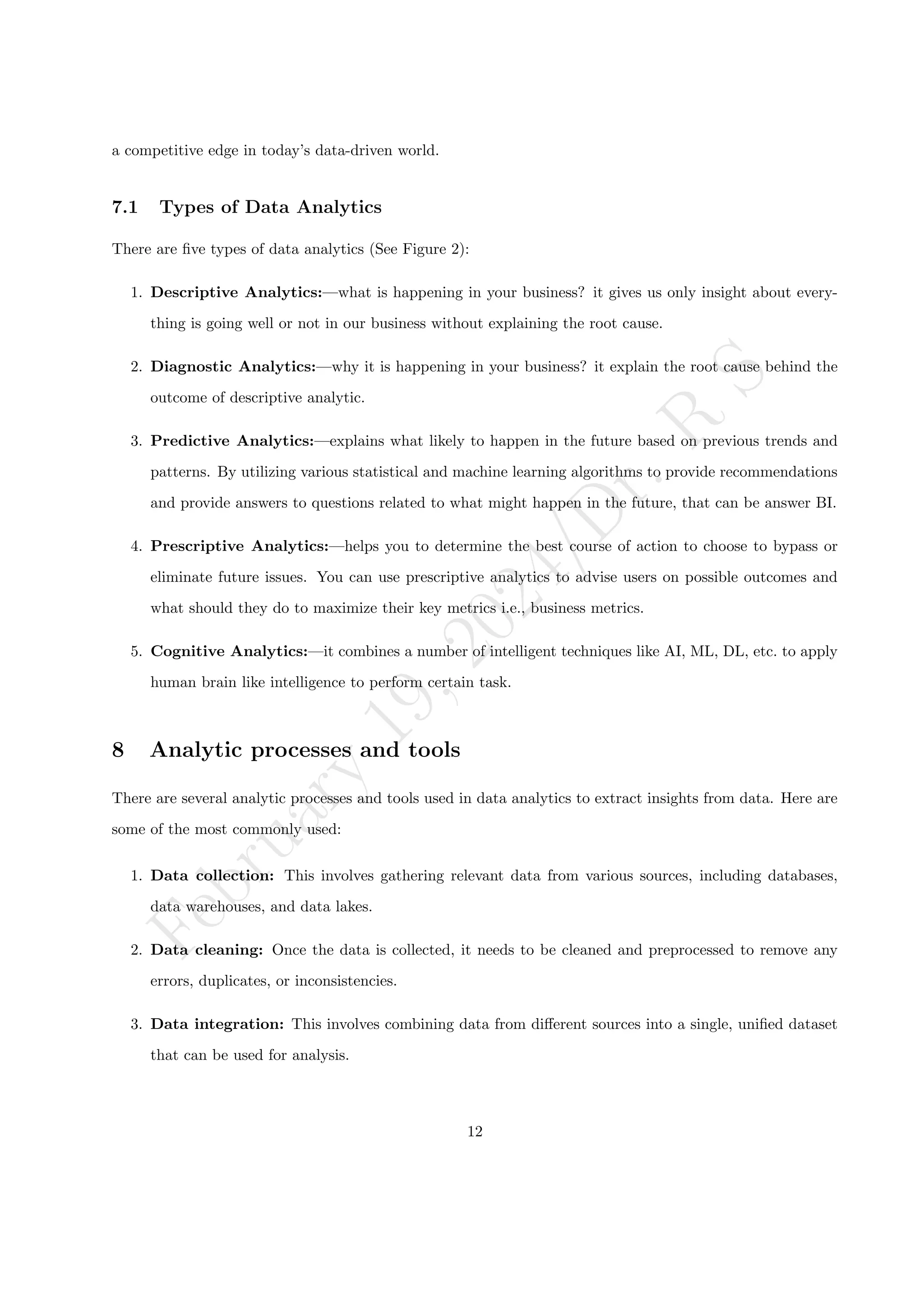 F
e
b
r
u
a
r
y
1
9
,
2
0
2
4
/
D
r
.
R
S
a competitive edge in today’s data-driven world.
7.1 Types of Data Analytics
There are five types of data analytics (See Figure 2):
1. Descriptive Analytics:—what is happening in your business? it gives us only insight about every-
thing is going well or not in our business without explaining the root cause.
2. Diagnostic Analytics:—why it is happening in your business? it explain the root cause behind the
outcome of descriptive analytic.
3. Predictive Analytics:—explains what likely to happen in the future based on previous trends and
patterns. By utilizing various statistical and machine learning algorithms to provide recommendations
and provide answers to questions related to what might happen in the future, that can be answer BI.
4. Prescriptive Analytics:—helps you to determine the best course of action to choose to bypass or
eliminate future issues. You can use prescriptive analytics to advise users on possible outcomes and
what should they do to maximize their key metrics i.e., business metrics.
5. Cognitive Analytics:—it combines a number of intelligent techniques like AI, ML, DL, etc. to apply
human brain like intelligence to perform certain task.
8 Analytic processes and tools
There are several analytic processes and tools used in data analytics to extract insights from data. Here are
some of the most commonly used:
1. Data collection: This involves gathering relevant data from various sources, including databases,
data warehouses, and data lakes.
2. Data cleaning: Once the data is collected, it needs to be cleaned and preprocessed to remove any
errors, duplicates, or inconsistencies.
3. Data integration: This involves combining data from different sources into a single, unified dataset
that can be used for analysis.
12
 