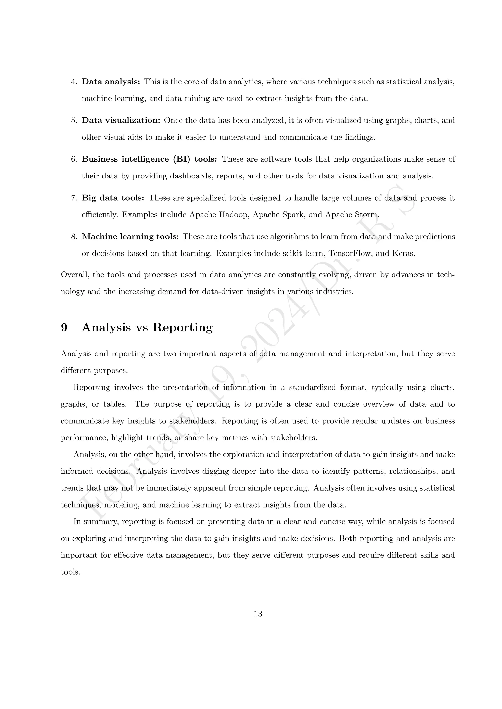 F
e
b
r
u
a
r
y
1
9
,
2
0
2
4
/
D
r
.
R
S
4. Data analysis: This is the core of data analytics, where various techniques such as statistical analysis,
machine learning, and data mining are used to extract insights from the data.
5. Data visualization: Once the data has been analyzed, it is often visualized using graphs, charts, and
other visual aids to make it easier to understand and communicate the findings.
6. Business intelligence (BI) tools: These are software tools that help organizations make sense of
their data by providing dashboards, reports, and other tools for data visualization and analysis.
7. Big data tools: These are specialized tools designed to handle large volumes of data and process it
efficiently. Examples include Apache Hadoop, Apache Spark, and Apache Storm.
8. Machine learning tools: These are tools that use algorithms to learn from data and make predictions
or decisions based on that learning. Examples include scikit-learn, TensorFlow, and Keras.
Overall, the tools and processes used in data analytics are constantly evolving, driven by advances in tech-
nology and the increasing demand for data-driven insights in various industries.
9 Analysis vs Reporting
Analysis and reporting are two important aspects of data management and interpretation, but they serve
different purposes.
Reporting involves the presentation of information in a standardized format, typically using charts,
graphs, or tables. The purpose of reporting is to provide a clear and concise overview of data and to
communicate key insights to stakeholders. Reporting is often used to provide regular updates on business
performance, highlight trends, or share key metrics with stakeholders.
Analysis, on the other hand, involves the exploration and interpretation of data to gain insights and make
informed decisions. Analysis involves digging deeper into the data to identify patterns, relationships, and
trends that may not be immediately apparent from simple reporting. Analysis often involves using statistical
techniques, modeling, and machine learning to extract insights from the data.
In summary, reporting is focused on presenting data in a clear and concise way, while analysis is focused
on exploring and interpreting the data to gain insights and make decisions. Both reporting and analysis are
important for effective data management, but they serve different purposes and require different skills and
tools.
13
 