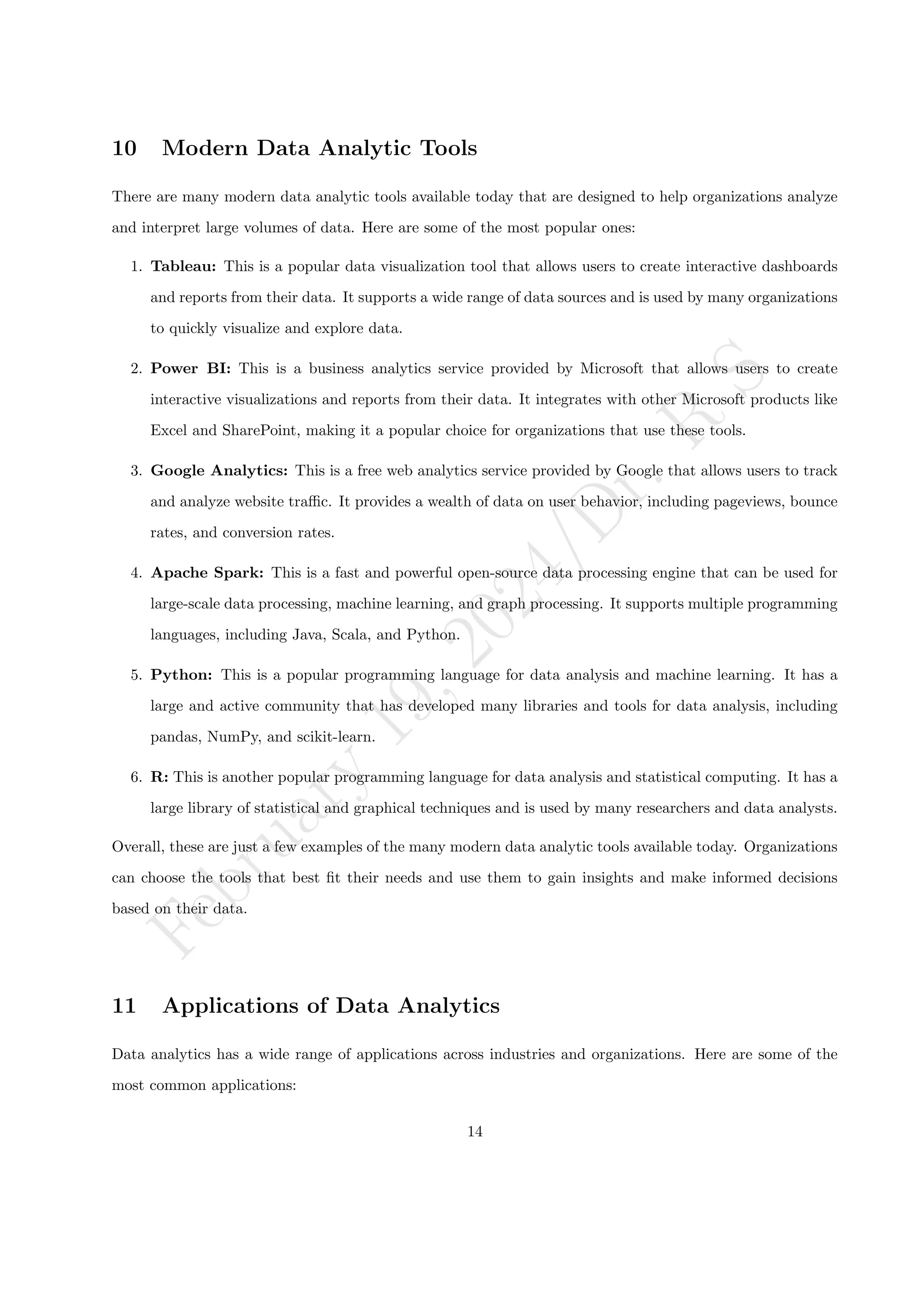 F
e
b
r
u
a
r
y
1
9
,
2
0
2
4
/
D
r
.
R
S
10 Modern Data Analytic Tools
There are many modern data analytic tools available today that are designed to help organizations analyze
and interpret large volumes of data. Here are some of the most popular ones:
1. Tableau: This is a popular data visualization tool that allows users to create interactive dashboards
and reports from their data. It supports a wide range of data sources and is used by many organizations
to quickly visualize and explore data.
2. Power BI: This is a business analytics service provided by Microsoft that allows users to create
interactive visualizations and reports from their data. It integrates with other Microsoft products like
Excel and SharePoint, making it a popular choice for organizations that use these tools.
3. Google Analytics: This is a free web analytics service provided by Google that allows users to track
and analyze website traffic. It provides a wealth of data on user behavior, including pageviews, bounce
rates, and conversion rates.
4. Apache Spark: This is a fast and powerful open-source data processing engine that can be used for
large-scale data processing, machine learning, and graph processing. It supports multiple programming
languages, including Java, Scala, and Python.
5. Python: This is a popular programming language for data analysis and machine learning. It has a
large and active community that has developed many libraries and tools for data analysis, including
pandas, NumPy, and scikit-learn.
6. R: This is another popular programming language for data analysis and statistical computing. It has a
large library of statistical and graphical techniques and is used by many researchers and data analysts.
Overall, these are just a few examples of the many modern data analytic tools available today. Organizations
can choose the tools that best fit their needs and use them to gain insights and make informed decisions
based on their data.
11 Applications of Data Analytics
Data analytics has a wide range of applications across industries and organizations. Here are some of the
most common applications:
14
 