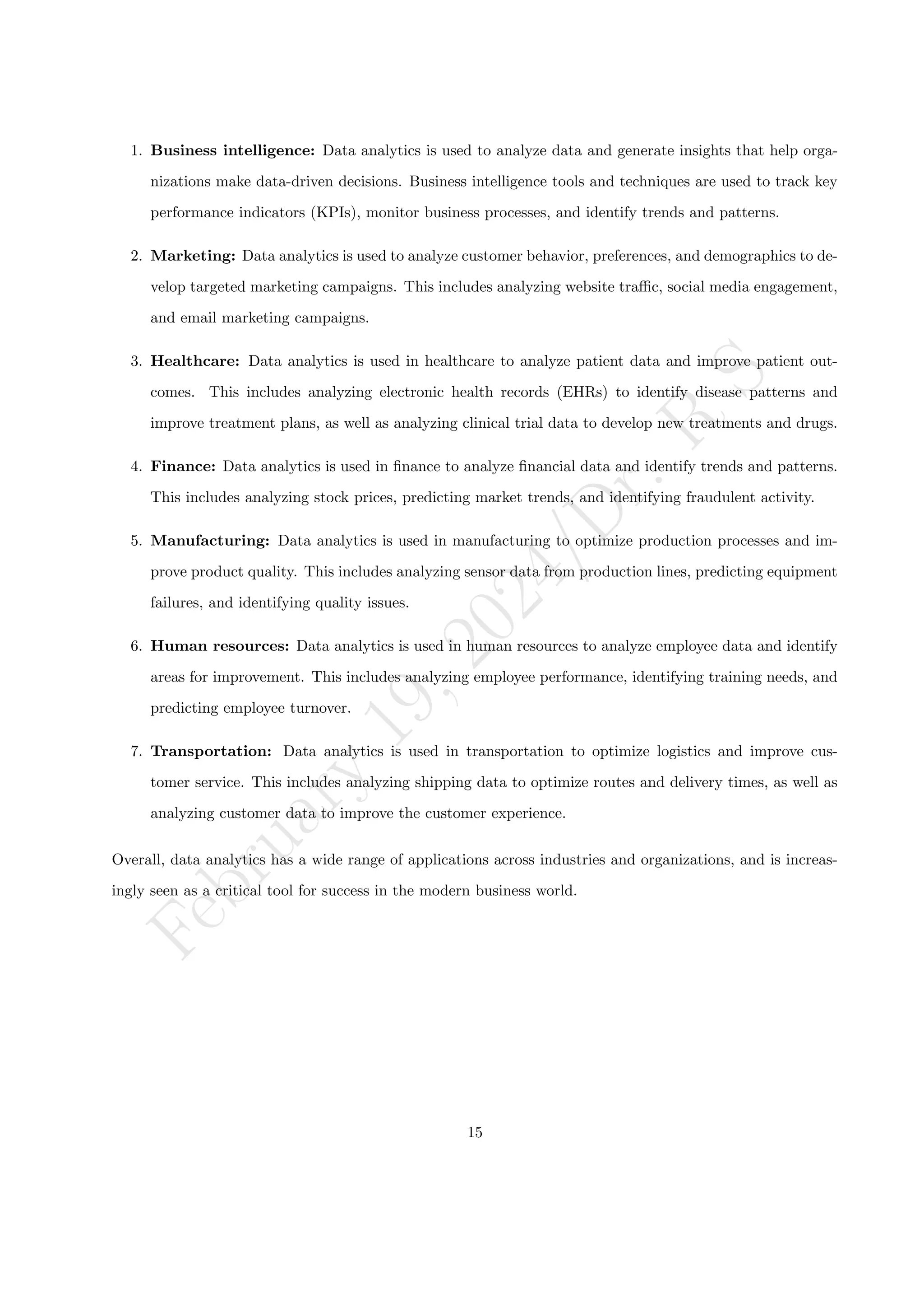 F
e
b
r
u
a
r
y
1
9
,
2
0
2
4
/
D
r
.
R
S
1. Business intelligence: Data analytics is used to analyze data and generate insights that help orga-
nizations make data-driven decisions. Business intelligence tools and techniques are used to track key
performance indicators (KPIs), monitor business processes, and identify trends and patterns.
2. Marketing: Data analytics is used to analyze customer behavior, preferences, and demographics to de-
velop targeted marketing campaigns. This includes analyzing website traffic, social media engagement,
and email marketing campaigns.
3. Healthcare: Data analytics is used in healthcare to analyze patient data and improve patient out-
comes. This includes analyzing electronic health records (EHRs) to identify disease patterns and
improve treatment plans, as well as analyzing clinical trial data to develop new treatments and drugs.
4. Finance: Data analytics is used in finance to analyze financial data and identify trends and patterns.
This includes analyzing stock prices, predicting market trends, and identifying fraudulent activity.
5. Manufacturing: Data analytics is used in manufacturing to optimize production processes and im-
prove product quality. This includes analyzing sensor data from production lines, predicting equipment
failures, and identifying quality issues.
6. Human resources: Data analytics is used in human resources to analyze employee data and identify
areas for improvement. This includes analyzing employee performance, identifying training needs, and
predicting employee turnover.
7. Transportation: Data analytics is used in transportation to optimize logistics and improve cus-
tomer service. This includes analyzing shipping data to optimize routes and delivery times, as well as
analyzing customer data to improve the customer experience.
Overall, data analytics has a wide range of applications across industries and organizations, and is increas-
ingly seen as a critical tool for success in the modern business world.
15
 