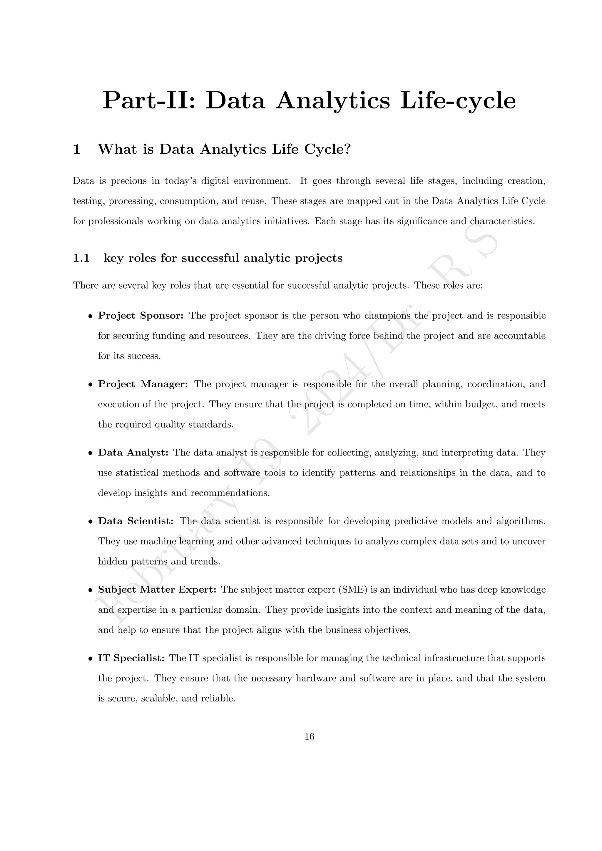 F
e
b
r
u
a
r
y
1
9
,
2
0
2
4
/
D
r
.
R
S
Part-II: Data Analytics Life-cycle
1 What is Data Analytics Life Cycle?
Data is precious in today’s digital environment. It goes through several life stages, including creation,
testing, processing, consumption, and reuse. These stages are mapped out in the Data Analytics Life Cycle
for professionals working on data analytics initiatives. Each stage has its significance and characteristics.
1.1 key roles for successful analytic projects
There are several key roles that are essential for successful analytic projects. These roles are:
ˆ Project Sponsor: The project sponsor is the person who champions the project and is responsible
for securing funding and resources. They are the driving force behind the project and are accountable
for its success.
ˆ Project Manager: The project manager is responsible for the overall planning, coordination, and
execution of the project. They ensure that the project is completed on time, within budget, and meets
the required quality standards.
ˆ Data Analyst: The data analyst is responsible for collecting, analyzing, and interpreting data. They
use statistical methods and software tools to identify patterns and relationships in the data, and to
develop insights and recommendations.
ˆ Data Scientist: The data scientist is responsible for developing predictive models and algorithms.
They use machine learning and other advanced techniques to analyze complex data sets and to uncover
hidden patterns and trends.
ˆ Subject Matter Expert: The subject matter expert (SME) is an individual who has deep knowledge
and expertise in a particular domain. They provide insights into the context and meaning of the data,
and help to ensure that the project aligns with the business objectives.
ˆ IT Specialist: The IT specialist is responsible for managing the technical infrastructure that supports
the project. They ensure that the necessary hardware and software are in place, and that the system
is secure, scalable, and reliable.
16
 
