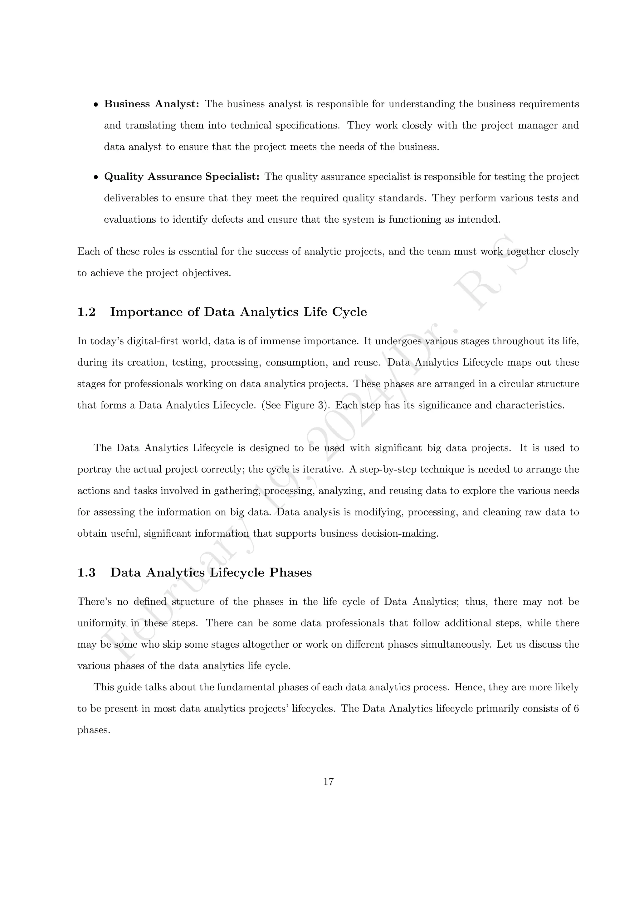 F
e
b
r
u
a
r
y
1
9
,
2
0
2
4
/
D
r
.
R
S
ˆ Business Analyst: The business analyst is responsible for understanding the business requirements
and translating them into technical specifications. They work closely with the project manager and
data analyst to ensure that the project meets the needs of the business.
ˆ Quality Assurance Specialist: The quality assurance specialist is responsible for testing the project
deliverables to ensure that they meet the required quality standards. They perform various tests and
evaluations to identify defects and ensure that the system is functioning as intended.
Each of these roles is essential for the success of analytic projects, and the team must work together closely
to achieve the project objectives.
1.2 Importance of Data Analytics Life Cycle
In today’s digital-first world, data is of immense importance. It undergoes various stages throughout its life,
during its creation, testing, processing, consumption, and reuse. Data Analytics Lifecycle maps out these
stages for professionals working on data analytics projects. These phases are arranged in a circular structure
that forms a Data Analytics Lifecycle. (See Figure 3). Each step has its significance and characteristics.
The Data Analytics Lifecycle is designed to be used with significant big data projects. It is used to
portray the actual project correctly; the cycle is iterative. A step-by-step technique is needed to arrange the
actions and tasks involved in gathering, processing, analyzing, and reusing data to explore the various needs
for assessing the information on big data. Data analysis is modifying, processing, and cleaning raw data to
obtain useful, significant information that supports business decision-making.
1.3 Data Analytics Lifecycle Phases
There’s no defined structure of the phases in the life cycle of Data Analytics; thus, there may not be
uniformity in these steps. There can be some data professionals that follow additional steps, while there
may be some who skip some stages altogether or work on different phases simultaneously. Let us discuss the
various phases of the data analytics life cycle.
This guide talks about the fundamental phases of each data analytics process. Hence, they are more likely
to be present in most data analytics projects’ lifecycles. The Data Analytics lifecycle primarily consists of 6
phases.
17
 