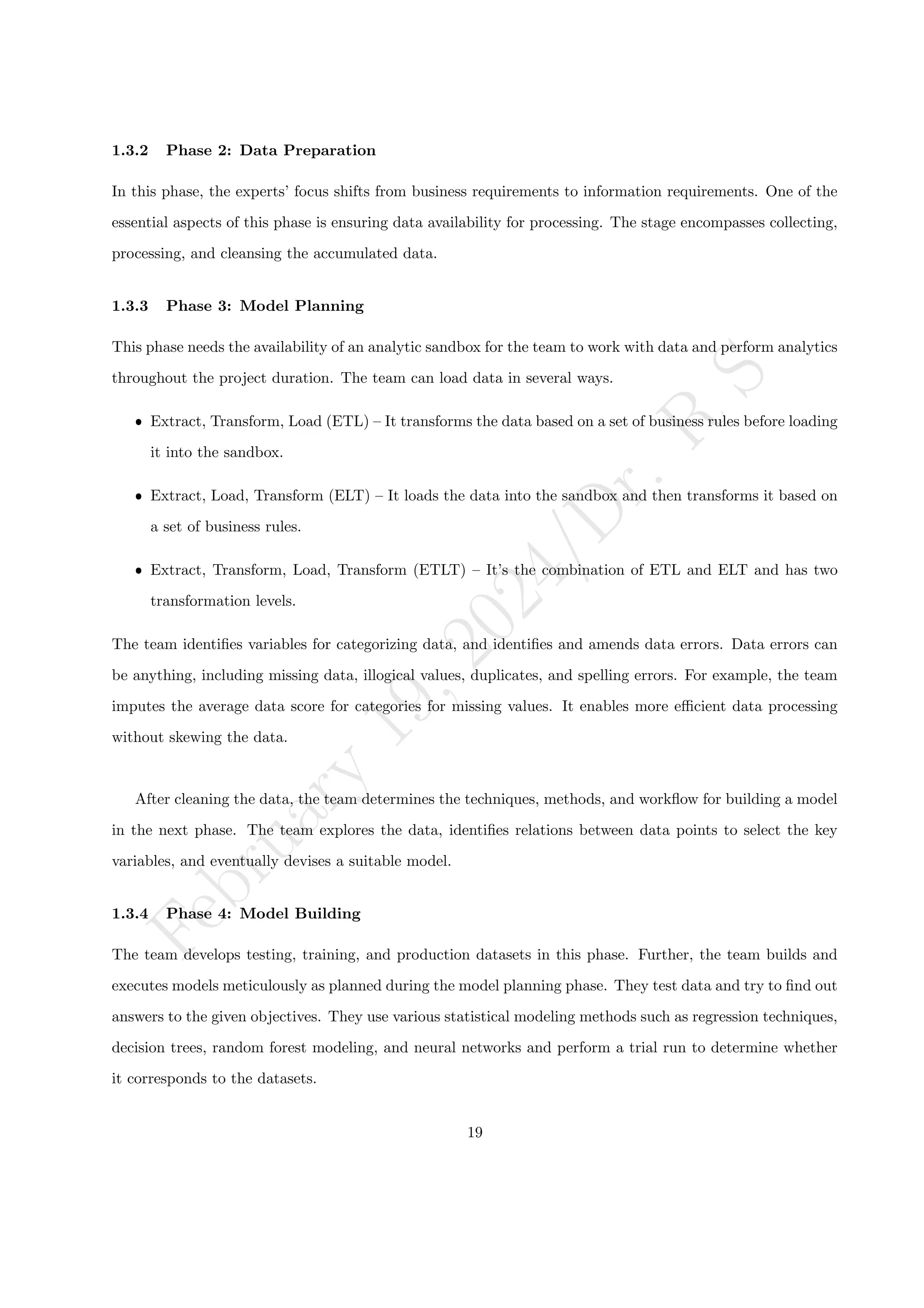 F
e
b
r
u
a
r
y
1
9
,
2
0
2
4
/
D
r
.
R
S
1.3.2 Phase 2: Data Preparation
In this phase, the experts’ focus shifts from business requirements to information requirements. One of the
essential aspects of this phase is ensuring data availability for processing. The stage encompasses collecting,
processing, and cleansing the accumulated data.
1.3.3 Phase 3: Model Planning
This phase needs the availability of an analytic sandbox for the team to work with data and perform analytics
throughout the project duration. The team can load data in several ways.
ˆ Extract, Transform, Load (ETL) – It transforms the data based on a set of business rules before loading
it into the sandbox.
ˆ Extract, Load, Transform (ELT) – It loads the data into the sandbox and then transforms it based on
a set of business rules.
ˆ Extract, Transform, Load, Transform (ETLT) – It’s the combination of ETL and ELT and has two
transformation levels.
The team identifies variables for categorizing data, and identifies and amends data errors. Data errors can
be anything, including missing data, illogical values, duplicates, and spelling errors. For example, the team
imputes the average data score for categories for missing values. It enables more efficient data processing
without skewing the data.
After cleaning the data, the team determines the techniques, methods, and workflow for building a model
in the next phase. The team explores the data, identifies relations between data points to select the key
variables, and eventually devises a suitable model.
1.3.4 Phase 4: Model Building
The team develops testing, training, and production datasets in this phase. Further, the team builds and
executes models meticulously as planned during the model planning phase. They test data and try to find out
answers to the given objectives. They use various statistical modeling methods such as regression techniques,
decision trees, random forest modeling, and neural networks and perform a trial run to determine whether
it corresponds to the datasets.
19
 