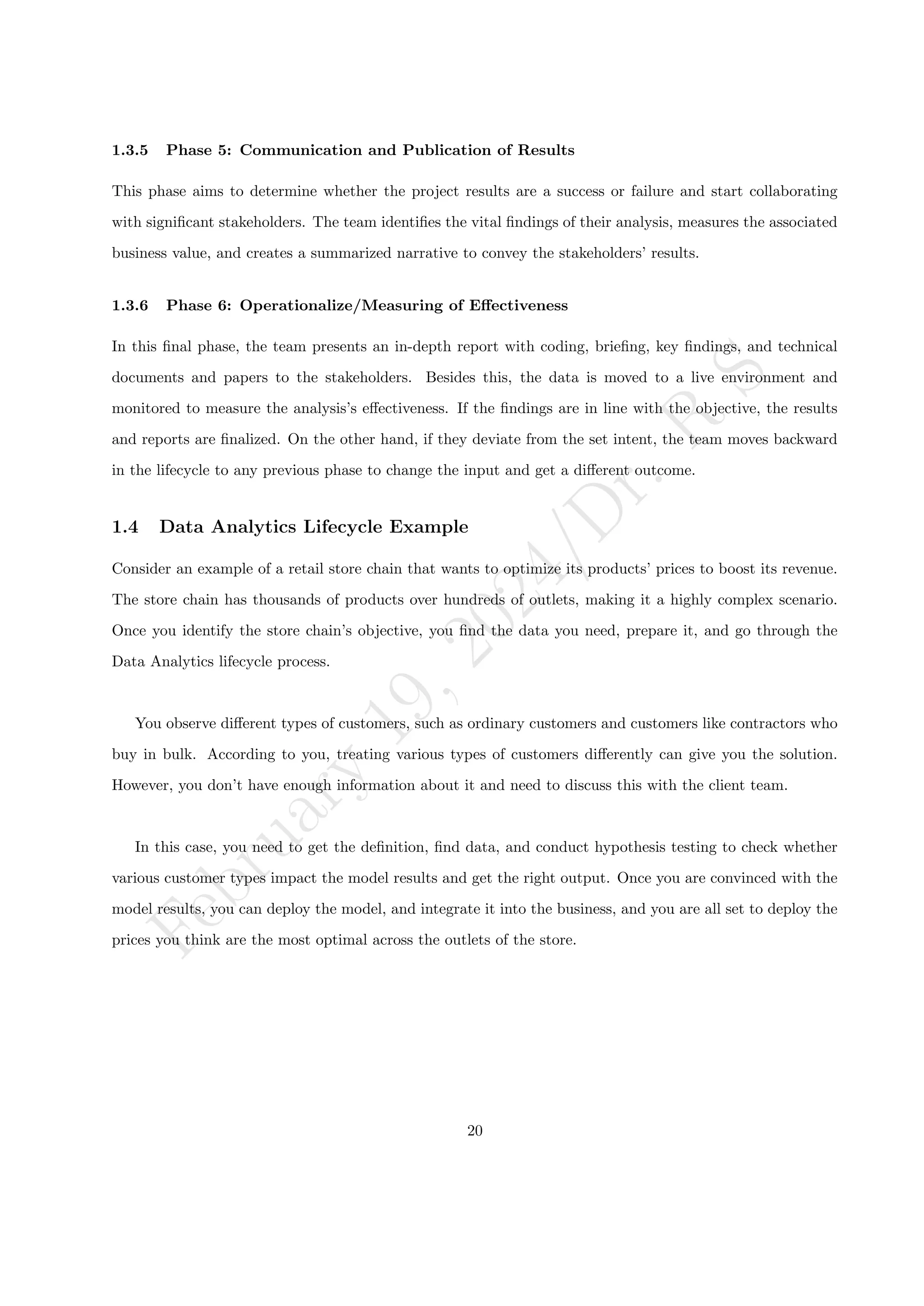F
e
b
r
u
a
r
y
1
9
,
2
0
2
4
/
D
r
.
R
S
1.3.5 Phase 5: Communication and Publication of Results
This phase aims to determine whether the project results are a success or failure and start collaborating
with significant stakeholders. The team identifies the vital findings of their analysis, measures the associated
business value, and creates a summarized narrative to convey the stakeholders’ results.
1.3.6 Phase 6: Operationalize/Measuring of Effectiveness
In this final phase, the team presents an in-depth report with coding, briefing, key findings, and technical
documents and papers to the stakeholders. Besides this, the data is moved to a live environment and
monitored to measure the analysis’s effectiveness. If the findings are in line with the objective, the results
and reports are finalized. On the other hand, if they deviate from the set intent, the team moves backward
in the lifecycle to any previous phase to change the input and get a different outcome.
1.4 Data Analytics Lifecycle Example
Consider an example of a retail store chain that wants to optimize its products’ prices to boost its revenue.
The store chain has thousands of products over hundreds of outlets, making it a highly complex scenario.
Once you identify the store chain’s objective, you find the data you need, prepare it, and go through the
Data Analytics lifecycle process.
You observe different types of customers, such as ordinary customers and customers like contractors who
buy in bulk. According to you, treating various types of customers differently can give you the solution.
However, you don’t have enough information about it and need to discuss this with the client team.
In this case, you need to get the definition, find data, and conduct hypothesis testing to check whether
various customer types impact the model results and get the right output. Once you are convinced with the
model results, you can deploy the model, and integrate it into the business, and you are all set to deploy the
prices you think are the most optimal across the outlets of the store.
20
 