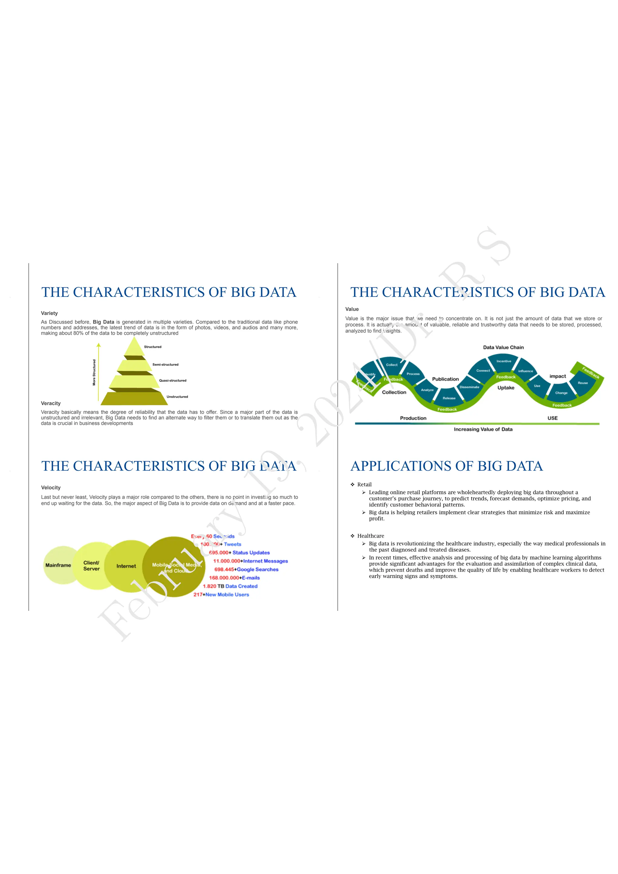 THE CHARACTERISTICS OF BIG DATA
Variety
As Discussed before, Big Data is generated in multiple varieties. Compared to the traditional data like phone
numbers and addresses, the latest trend of data is in the form of photos, videos, and audios and many more,
making about 80% of the data to be completely unstructured
Veracity
Veracity basically means the degree of reliability that the data has to offer. Since a major part of the data is
unstructured and irrelevant, Big Data needs to find an alternate way to filter them or to translate them out as the
data is crucial in business developments
THE CHARACTERISTICS OF BIG DATA
Value
Value is the major issue that we need to concentrate on. It is not just the amount of data that we store or
process. It is actually the amount of valuable, reliable and trustworthy data that needs to be stored, processed,
analyzed to find insights.
THE CHARACTERISTICS OF BIG DATA
Velocity
Last but never least, Velocity plays a major role compared to the others, there is no point in investing so much to
end up waiting for the data. So, the major aspect of Big Data is to provide data on demand and at a faster pace.
APPLICATIONS OF BIG DATA
 Retail
 Leading online retail platforms are wholeheartedly deploying big data throughout a
customer’s purchase journey, to predict trends, forecast demands, optimize pricing, and
identify customer behavioral patterns.
 Big data is helping retailers implement clear strategies that minimize risk and maximize
profit.
 Healthcare
 Big data is revolutionizing the healthcare industry, especially the way medical professionals in
the past diagnosed and treated diseases.
 In recent times, effective analysis and processing of big data by machine learning algorithms
provide significant advantages for the evaluation and assimilation of complex clinical data,
which prevent deaths and improve the quality of life by enabling healthcare workers to detect
early warning signs and symptoms.
F
e
b
r
u
a
r
y
1
9
,
2
0
2
4
/
D
r
.
R
S
 
