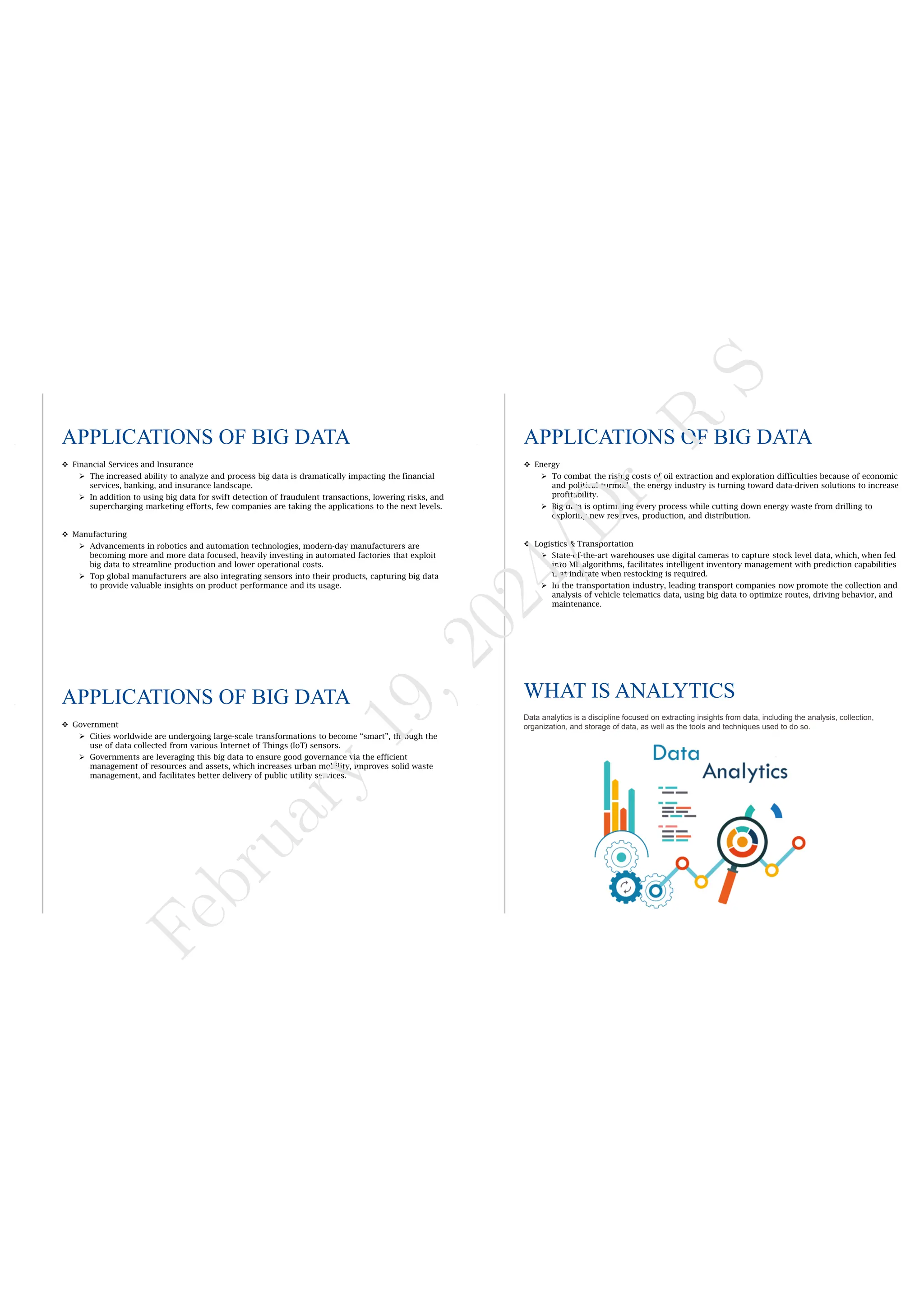 APPLICATIONS OF BIG DATA
 Financial Services and Insurance
 The increased ability to analyze and process big data is dramatically impacting the financial
services, banking, and insurance landscape.
 In addition to using big data for swift detection of fraudulent transactions, lowering risks, and
supercharging marketing efforts, few companies are taking the applications to the next levels.
 Manufacturing
 Advancements in robotics and automation technologies, modern-day manufacturers are
becoming more and more data focused, heavily investing in automated factories that exploit
big data to streamline production and lower operational costs.
 Top global manufacturers are also integrating sensors into their products, capturing big data
to provide valuable insights on product performance and its usage.
APPLICATIONS OF BIG DATA
 Energy
 To combat the rising costs of oil extraction and exploration difficulties because of economic
and political turmoil, the energy industry is turning toward data-driven solutions to increase
profitability.
 Big data is optimizing every process while cutting down energy waste from drilling to
exploring new reserves, production, and distribution.
 Logistics & Transportation
 State-of-the-art warehouses use digital cameras to capture stock level data, which, when fed
into ML algorithms, facilitates intelligent inventory management with prediction capabilities
that indicate when restocking is required.
 In the transportation industry, leading transport companies now promote the collection and
analysis of vehicle telematics data, using big data to optimize routes, driving behavior, and
maintenance.
APPLICATIONS OF BIG DATA
 Government
 Cities worldwide are undergoing large-scale transformations to become “smart”, through the
use of data collected from various Internet of Things (IoT) sensors.
 Governments are leveraging this big data to ensure good governance via the efficient
management of resources and assets, which increases urban mobility, improves solid waste
management, and facilitates better delivery of public utility services.
WHAT IS ANALYTICS
Data analytics is a discipline focused on extracting insights from data, including the analysis, collection,
organization, and storage of data, as well as the tools and techniques used to do so.
F
e
b
r
u
a
r
y
1
9
,
2
0
2
4
/
D
r
.
R
S
 