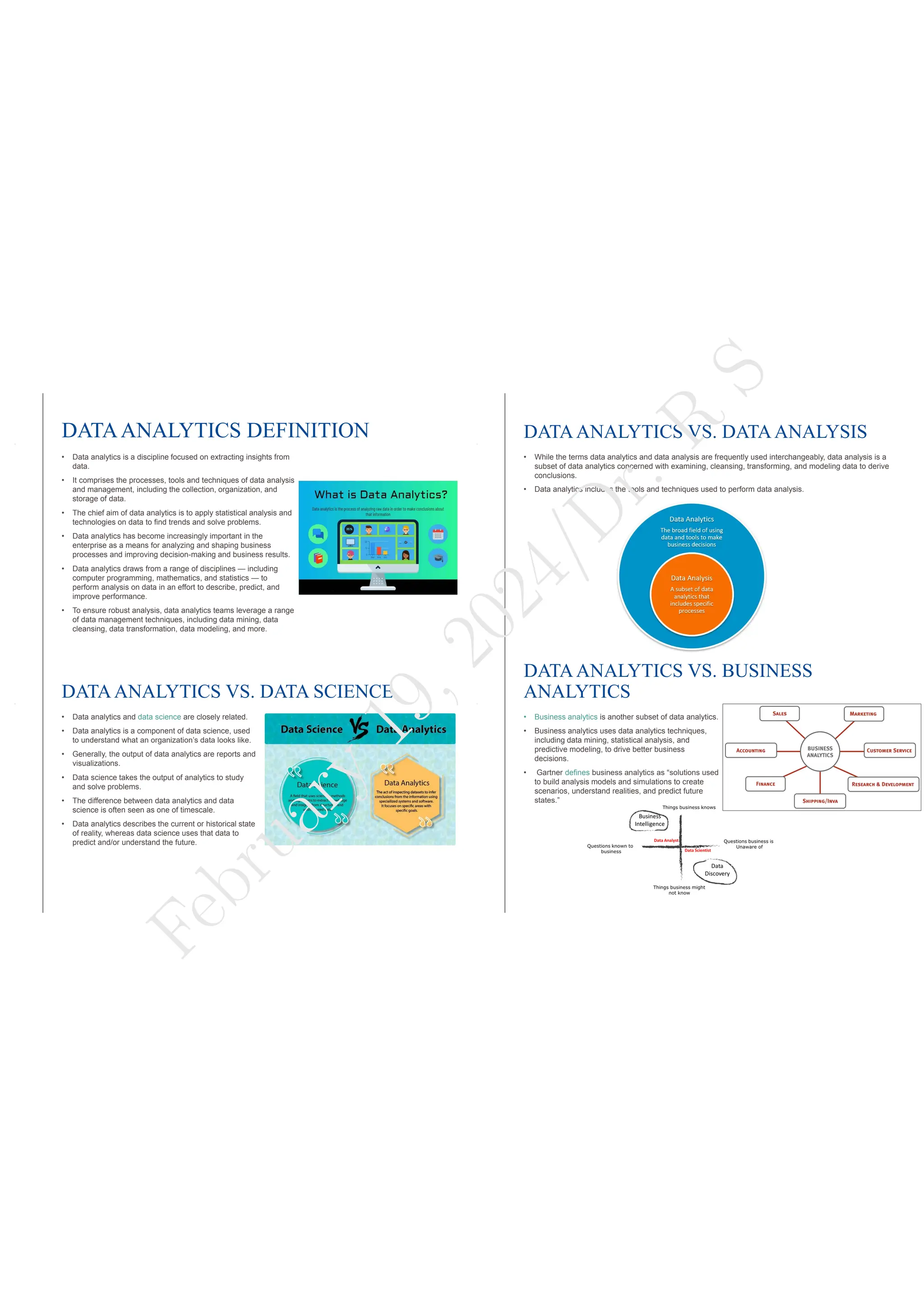 DATAANALYTICS DEFINITION
• Data analytics is a discipline focused on extracting insights from
data.
• It comprises the processes, tools and techniques of data analysis
and management, including the collection, organization, and
storage of data.
• The chief aim of data analytics is to apply statistical analysis and
technologies on data to find trends and solve problems.
• Data analytics has become increasingly important in the
enterprise as a means for analyzing and shaping business
processes and improving decision-making and business results.
• Data analytics draws from a range of disciplines — including
computer programming, mathematics, and statistics — to
perform analysis on data in an effort to describe, predict, and
improve performance.
• To ensure robust analysis, data analytics teams leverage a range
of data management techniques, including data mining, data
cleansing, data transformation, data modeling, and more.
DATAANALYTICS VS. DATAANALYSIS
• While the terms data analytics and data analysis are frequently used interchangeably, data analysis is a
subset of data analytics concerned with examining, cleansing, transforming, and modeling data to derive
conclusions.
• Data analytics includes the tools and techniques used to perform data analysis.
DATAANALYTICS VS. DATA SCIENCE
• Data analytics and data science are closely related.
• Data analytics is a component of data science, used
to understand what an organization’s data looks like.
• Generally, the output of data analytics are reports and
visualizations.
• Data science takes the output of analytics to study
and solve problems.
• The difference between data analytics and data
science is often seen as one of timescale.
• Data analytics describes the current or historical state
of reality, whereas data science uses that data to
predict and/or understand the future.
DATAANALYTICS VS. BUSINESS
ANALYTICS
• Business analytics is another subset of data analytics.
• Business analytics uses data analytics techniques,
including data mining, statistical analysis, and
predictive modeling, to drive better business
decisions.
• Gartner defines business analytics as “solutions used
to build analysis models and simulations to create
scenarios, understand realities, and predict future
states.”
F
e
b
r
u
a
r
y
1
9
,
2
0
2
4
/
D
r
.
R
S
 