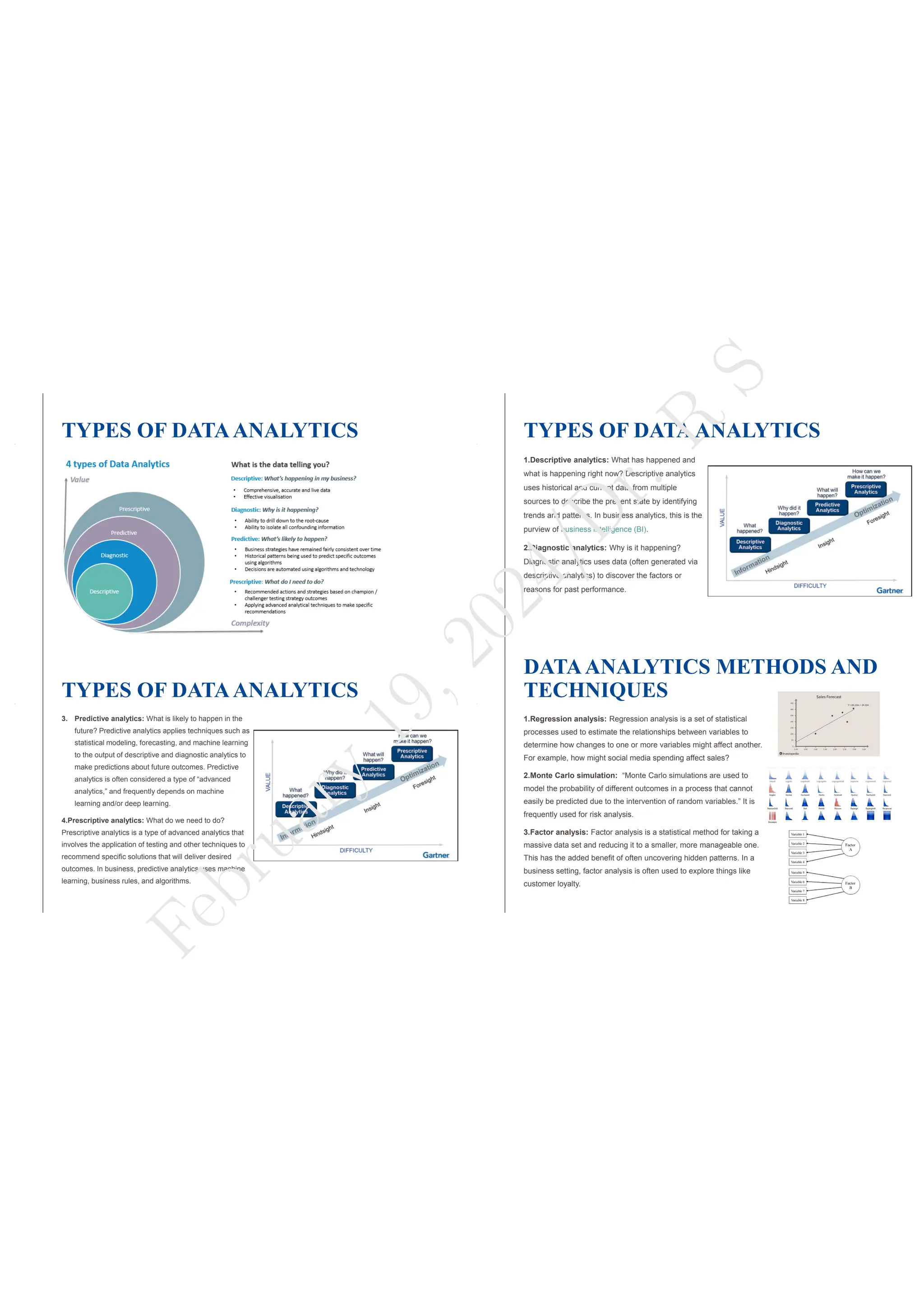 TYPES OF DATAANALYTICS TYPES OF DATAANALYTICS
1.Descriptive analytics: What has happened and
what is happening right now? Descriptive analytics
uses historical and current data from multiple
sources to describe the present state by identifying
trends and patterns. In business analytics, this is the
purview of business intelligence (BI).
2.Diagnostic analytics: Why is it happening?
Diagnostic analytics uses data (often generated via
descriptive analytics) to discover the factors or
reasons for past performance.
TYPES OF DATAANALYTICS
3. Predictive analytics: What is likely to happen in the
future? Predictive analytics applies techniques such as
statistical modeling, forecasting, and machine learning
to the output of descriptive and diagnostic analytics to
make predictions about future outcomes. Predictive
analytics is often considered a type of “advanced
analytics,” and frequently depends on machine
learning and/or deep learning.
4.Prescriptive analytics: What do we need to do?
Prescriptive analytics is a type of advanced analytics that
involves the application of testing and other techniques to
recommend specific solutions that will deliver desired
outcomes. In business, predictive analytics uses machine
learning, business rules, and algorithms.
DATAANALYTICS METHODS AND
TECHNIQUES
1.Regression analysis: Regression analysis is a set of statistical
processes used to estimate the relationships between variables to
determine how changes to one or more variables might affect another.
For example, how might social media spending affect sales?
2.Monte Carlo simulation: “Monte Carlo simulations are used to
model the probability of different outcomes in a process that cannot
easily be predicted due to the intervention of random variables.” It is
frequently used for risk analysis.
3.Factor analysis: Factor analysis is a statistical method for taking a
massive data set and reducing it to a smaller, more manageable one.
This has the added benefit of often uncovering hidden patterns. In a
business setting, factor analysis is often used to explore things like
customer loyalty.
F
e
b
r
u
a
r
y
1
9
,
2
0
2
4
/
D
r
.
R
S
 