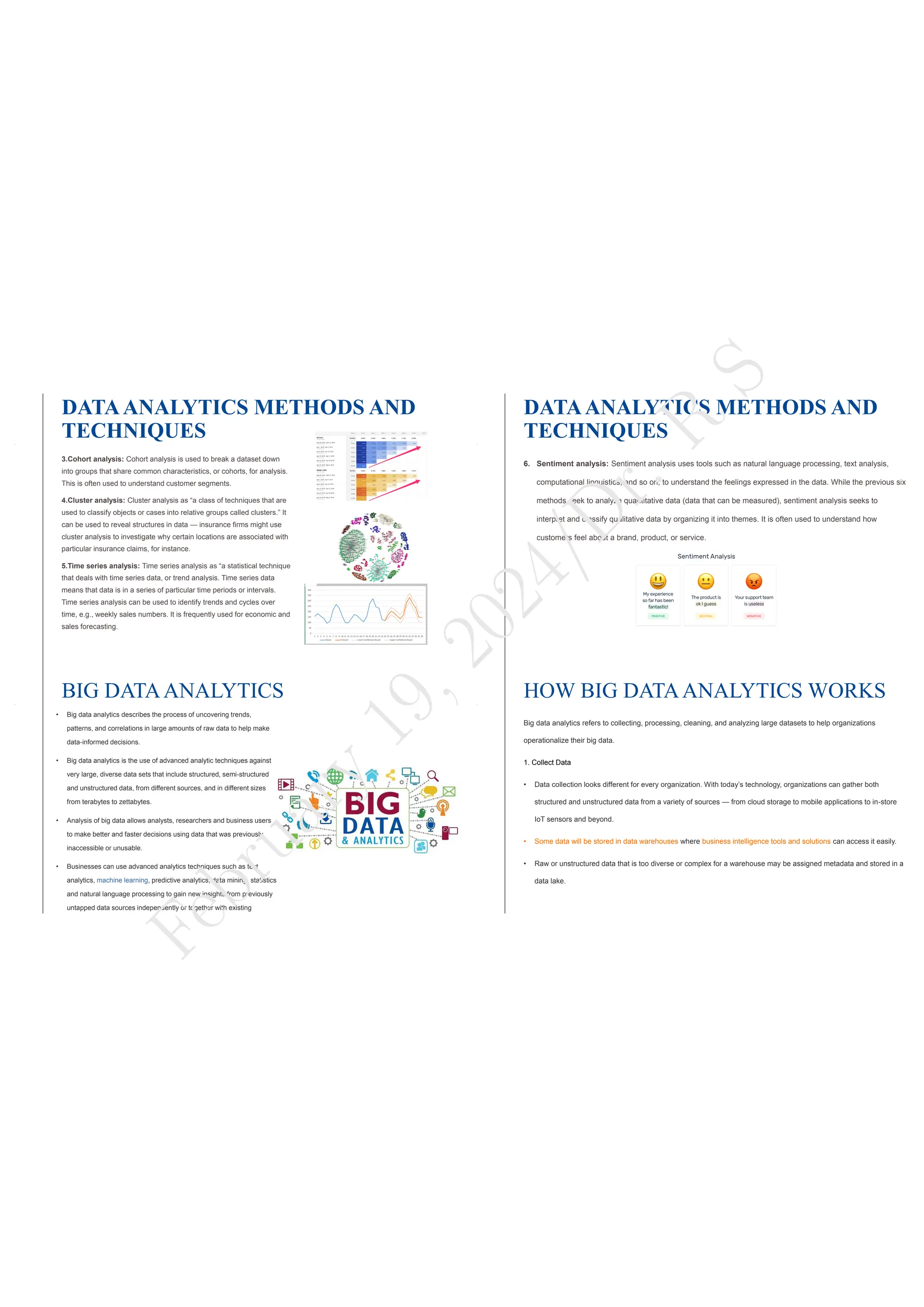 DATAANALYTICS METHODS AND
TECHNIQUES
3.Cohort analysis: Cohort analysis is used to break a dataset down
into groups that share common characteristics, or cohorts, for analysis.
This is often used to understand customer segments.
4.Cluster analysis: Cluster analysis as “a class of techniques that are
used to classify objects or cases into relative groups called clusters.” It
can be used to reveal structures in data — insurance firms might use
cluster analysis to investigate why certain locations are associated with
particular insurance claims, for instance.
5.Time series analysis: Time series analysis as “a statistical technique
that deals with time series data, or trend analysis. Time series data
means that data is in a series of particular time periods or intervals.
Time series analysis can be used to identify trends and cycles over
time, e.g., weekly sales numbers. It is frequently used for economic and
sales forecasting.
DATAANALYTICS METHODS AND
TECHNIQUES
6. Sentiment analysis: Sentiment analysis uses tools such as natural language processing, text analysis,
computational linguistics, and so on, to understand the feelings expressed in the data. While the previous six
methods seek to analyze quantitative data (data that can be measured), sentiment analysis seeks to
interpret and classify qualitative data by organizing it into themes. It is often used to understand how
customers feel about a brand, product, or service.
BIG DATAANALYTICS
• Big data analytics describes the process of uncovering trends,
patterns, and correlations in large amounts of raw data to help make
data-informed decisions.
• Big data analytics is the use of advanced analytic techniques against
very large, diverse data sets that include structured, semi-structured
and unstructured data, from different sources, and in different sizes
from terabytes to zettabytes.
• Analysis of big data allows analysts, researchers and business users
to make better and faster decisions using data that was previously
inaccessible or unusable.
• Businesses can use advanced analytics techniques such as text
analytics, machine learning, predictive analytics, data mining, statistics
and natural language processing to gain new insights from previously
untapped data sources independently or together with existing
HOW BIG DATAANALYTICS WORKS
Big data analytics refers to collecting, processing, cleaning, and analyzing large datasets to help organizations
operationalize their big data.
1. Collect Data
• Data collection looks different for every organization. With today’s technology, organizations can gather both
structured and unstructured data from a variety of sources — from cloud storage to mobile applications to in-store
IoT sensors and beyond.
• Some data will be stored in data warehouses where business intelligence tools and solutions can access it easily.
• Raw or unstructured data that is too diverse or complex for a warehouse may be assigned metadata and stored in a
data lake.
F
e
b
r
u
a
r
y
1
9
,
2
0
2
4
/
D
r
.
R
S
 