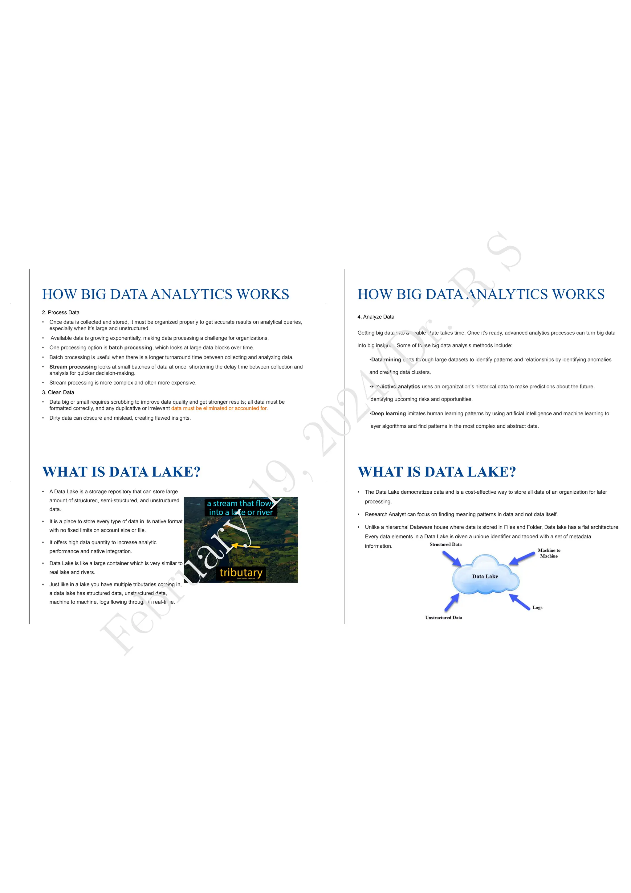 HOW BIG DATAANALYTICS WORKS
2. Process Data
• Once data is collected and stored, it must be organized properly to get accurate results on analytical queries,
especially when it’s large and unstructured.
• Available data is growing exponentially, making data processing a challenge for organizations.
• One processing option is batch processing, which looks at large data blocks over time.
• Batch processing is useful when there is a longer turnaround time between collecting and analyzing data.
• Stream processing looks at small batches of data at once, shortening the delay time between collection and
analysis for quicker decision-making.
• Stream processing is more complex and often more expensive.
3. Clean Data
• Data big or small requires scrubbing to improve data quality and get stronger results; all data must be
formatted correctly, and any duplicative or irrelevant data must be eliminated or accounted for.
• Dirty data can obscure and mislead, creating flawed insights.
HOW BIG DATAANALYTICS WORKS
4. Analyze Data
Getting big data into a usable state takes time. Once it’s ready, advanced analytics processes can turn big data
into big insights. Some of these big data analysis methods include:
•Data mining sorts through large datasets to identify patterns and relationships by identifying anomalies
and creating data clusters.
•Predictive analytics uses an organization’s historical data to make predictions about the future,
identifying upcoming risks and opportunities.
•Deep learning imitates human learning patterns by using artificial intelligence and machine learning to
layer algorithms and find patterns in the most complex and abstract data.
WHAT IS DATA LAKE?
• A Data Lake is a storage repository that can store large
amount of structured, semi-structured, and unstructured
data.
• It is a place to store every type of data in its native format
with no fixed limits on account size or file.
• It offers high data quantity to increase analytic
performance and native integration.
• Data Lake is like a large container which is very similar to
real lake and rivers.
• Just like in a lake you have multiple tributaries coming in,
a data lake has structured data, unstructured data,
machine to machine, logs flowing through in real-time.
WHAT IS DATA LAKE?
• The Data Lake democratizes data and is a cost-effective way to store all data of an organization for later
processing.
• Research Analyst can focus on finding meaning patterns in data and not data itself.
• Unlike a hierarchal Dataware house where data is stored in Files and Folder, Data lake has a flat architecture.
Every data elements in a Data Lake is given a unique identifier and tagged with a set of metadata
information.
F
e
b
r
u
a
r
y
1
9
,
2
0
2
4
/
D
r
.
R
S
 