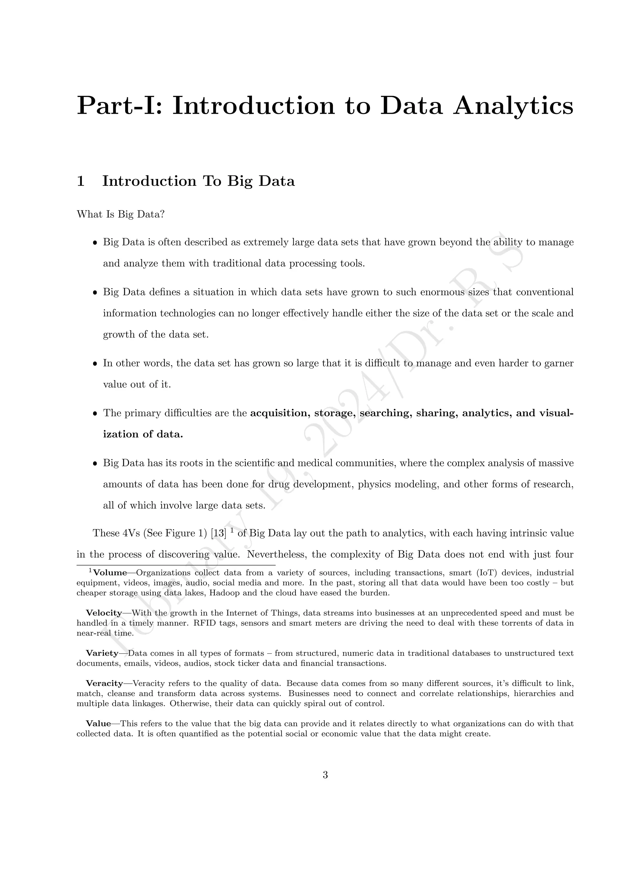 F
e
b
r
u
a
r
y
1
9
,
2
0
2
4
/
D
r
.
R
S
Part-I: Introduction to Data Analytics
1 Introduction To Big Data
What Is Big Data?
ˆ Big Data is often described as extremely large data sets that have grown beyond the ability to manage
and analyze them with traditional data processing tools.
ˆ Big Data defines a situation in which data sets have grown to such enormous sizes that conventional
information technologies can no longer effectively handle either the size of the data set or the scale and
growth of the data set.
ˆ In other words, the data set has grown so large that it is difficult to manage and even harder to garner
value out of it.
ˆ The primary difficulties are the acquisition, storage, searching, sharing, analytics, and visual-
ization of data.
ˆ Big Data has its roots in the scientific and medical communities, where the complex analysis of massive
amounts of data has been done for drug development, physics modeling, and other forms of research,
all of which involve large data sets.
These 4Vs (See Figure 1) [13] 1
of Big Data lay out the path to analytics, with each having intrinsic value
in the process of discovering value. Nevertheless, the complexity of Big Data does not end with just four
1Volume—Organizations collect data from a variety of sources, including transactions, smart (IoT) devices, industrial
equipment, videos, images, audio, social media and more. In the past, storing all that data would have been too costly – but
cheaper storage using data lakes, Hadoop and the cloud have eased the burden.
Velocity—With the growth in the Internet of Things, data streams into businesses at an unprecedented speed and must be
handled in a timely manner. RFID tags, sensors and smart meters are driving the need to deal with these torrents of data in
near-real time.
Variety—Data comes in all types of formats – from structured, numeric data in traditional databases to unstructured text
documents, emails, videos, audios, stock ticker data and financial transactions.
Veracity—Veracity refers to the quality of data. Because data comes from so many different sources, it’s difficult to link,
match, cleanse and transform data across systems. Businesses need to connect and correlate relationships, hierarchies and
multiple data linkages. Otherwise, their data can quickly spiral out of control.
Value—This refers to the value that the big data can provide and it relates directly to what organizations can do with that
collected data. It is often quantified as the potential social or economic value that the data might create.
3
 