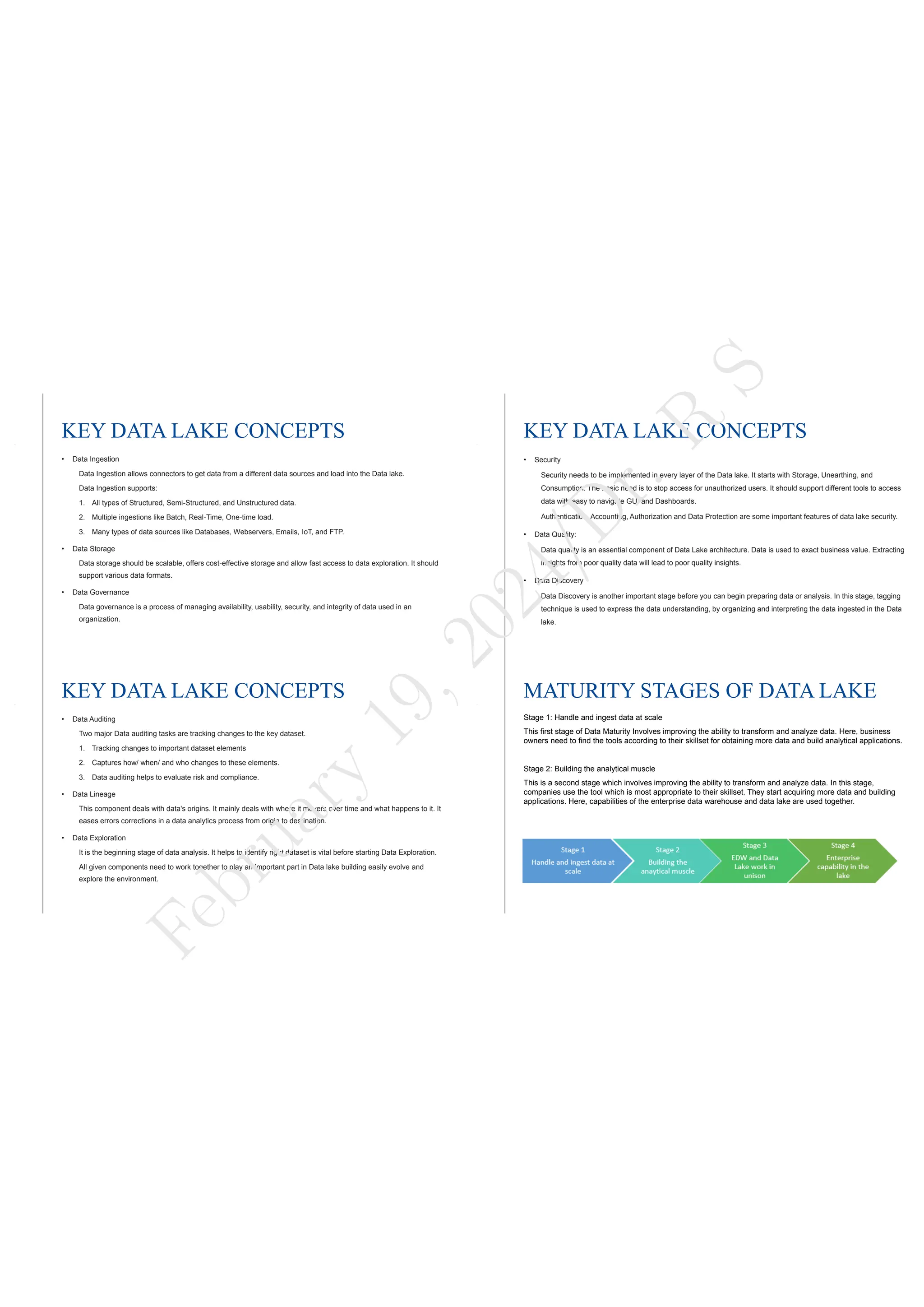 KEY DATA LAKE CONCEPTS
• Data Ingestion
Data Ingestion allows connectors to get data from a different data sources and load into the Data lake.
Data Ingestion supports:
1. All types of Structured, Semi-Structured, and Unstructured data.
2. Multiple ingestions like Batch, Real-Time, One-time load.
3. Many types of data sources like Databases, Webservers, Emails, IoT, and FTP.
• Data Storage
Data storage should be scalable, offers cost-effective storage and allow fast access to data exploration. It should
support various data formats.
• Data Governance
Data governance is a process of managing availability, usability, security, and integrity of data used in an
organization.
KEY DATA LAKE CONCEPTS
• Security
Security needs to be implemented in every layer of the Data lake. It starts with Storage, Unearthing, and
Consumption. The basic need is to stop access for unauthorized users. It should support different tools to access
data with easy to navigate GUI and Dashboards.
Authentication, Accounting, Authorization and Data Protection are some important features of data lake security.
• Data Quality:
Data quality is an essential component of Data Lake architecture. Data is used to exact business value. Extracting
insights from poor quality data will lead to poor quality insights.
• Data Discovery
Data Discovery is another important stage before you can begin preparing data or analysis. In this stage, tagging
technique is used to express the data understanding, by organizing and interpreting the data ingested in the Data
lake.
KEY DATA LAKE CONCEPTS
• Data Auditing
Two major Data auditing tasks are tracking changes to the key dataset.
1. Tracking changes to important dataset elements
2. Captures how/ when/ and who changes to these elements.
3. Data auditing helps to evaluate risk and compliance.
• Data Lineage
This component deals with data's origins. It mainly deals with where it movers over time and what happens to it. It
eases errors corrections in a data analytics process from origin to destination.
• Data Exploration
It is the beginning stage of data analysis. It helps to identify right dataset is vital before starting Data Exploration.
All given components need to work together to play an important part in Data lake building easily evolve and
explore the environment.
MATURITY STAGES OF DATA LAKE
Stage 1: Handle and ingest data at scale
This first stage of Data Maturity Involves improving the ability to transform and analyze data. Here, business
owners need to find the tools according to their skillset for obtaining more data and build analytical applications.
Stage 2: Building the analytical muscle
This is a second stage which involves improving the ability to transform and analyze data. In this stage,
companies use the tool which is most appropriate to their skillset. They start acquiring more data and building
applications. Here, capabilities of the enterprise data warehouse and data lake are used together.
F
e
b
r
u
a
r
y
1
9
,
2
0
2
4
/
D
r
.
R
S
 