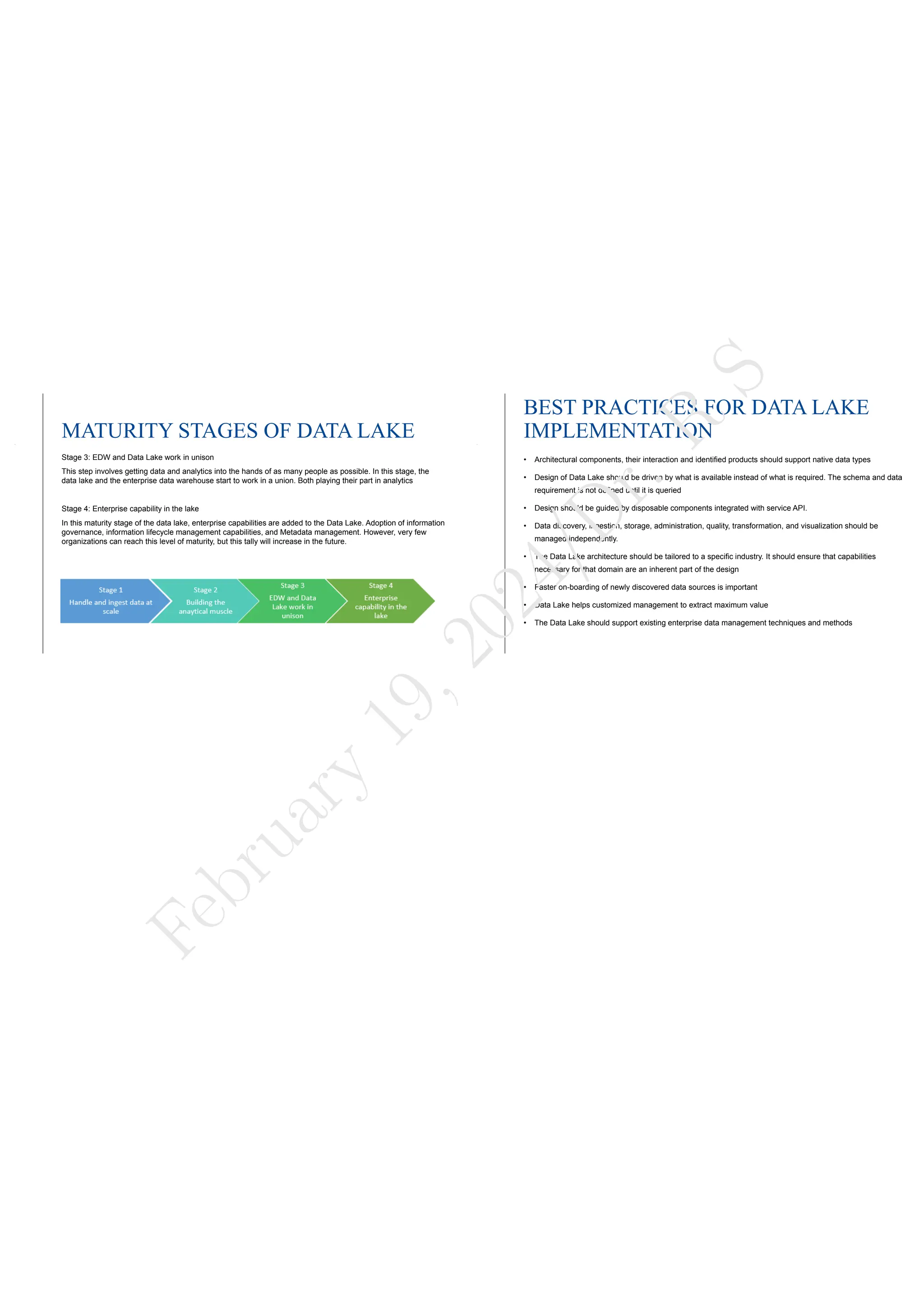 MATURITY STAGES OF DATA LAKE
Stage 3: EDW and Data Lake work in unison
This step involves getting data and analytics into the hands of as many people as possible. In this stage, the
data lake and the enterprise data warehouse start to work in a union. Both playing their part in analytics
Stage 4: Enterprise capability in the lake
In this maturity stage of the data lake, enterprise capabilities are added to the Data Lake. Adoption of information
governance, information lifecycle management capabilities, and Metadata management. However, very few
organizations can reach this level of maturity, but this tally will increase in the future.
BEST PRACTICES FOR DATA LAKE
IMPLEMENTATION
• Architectural components, their interaction and identified products should support native data types
• Design of Data Lake should be driven by what is available instead of what is required. The schema and data
requirement is not defined until it is queried
• Design should be guided by disposable components integrated with service API.
• Data discovery, ingestion, storage, administration, quality, transformation, and visualization should be
managed independently.
• The Data Lake architecture should be tailored to a specific industry. It should ensure that capabilities
necessary for that domain are an inherent part of the design
• Faster on-boarding of newly discovered data sources is important
• Data Lake helps customized management to extract maximum value
• The Data Lake should support existing enterprise data management techniques and methods
F
e
b
r
u
a
r
y
1
9
,
2
0
2
4
/
D
r
.
R
S
 