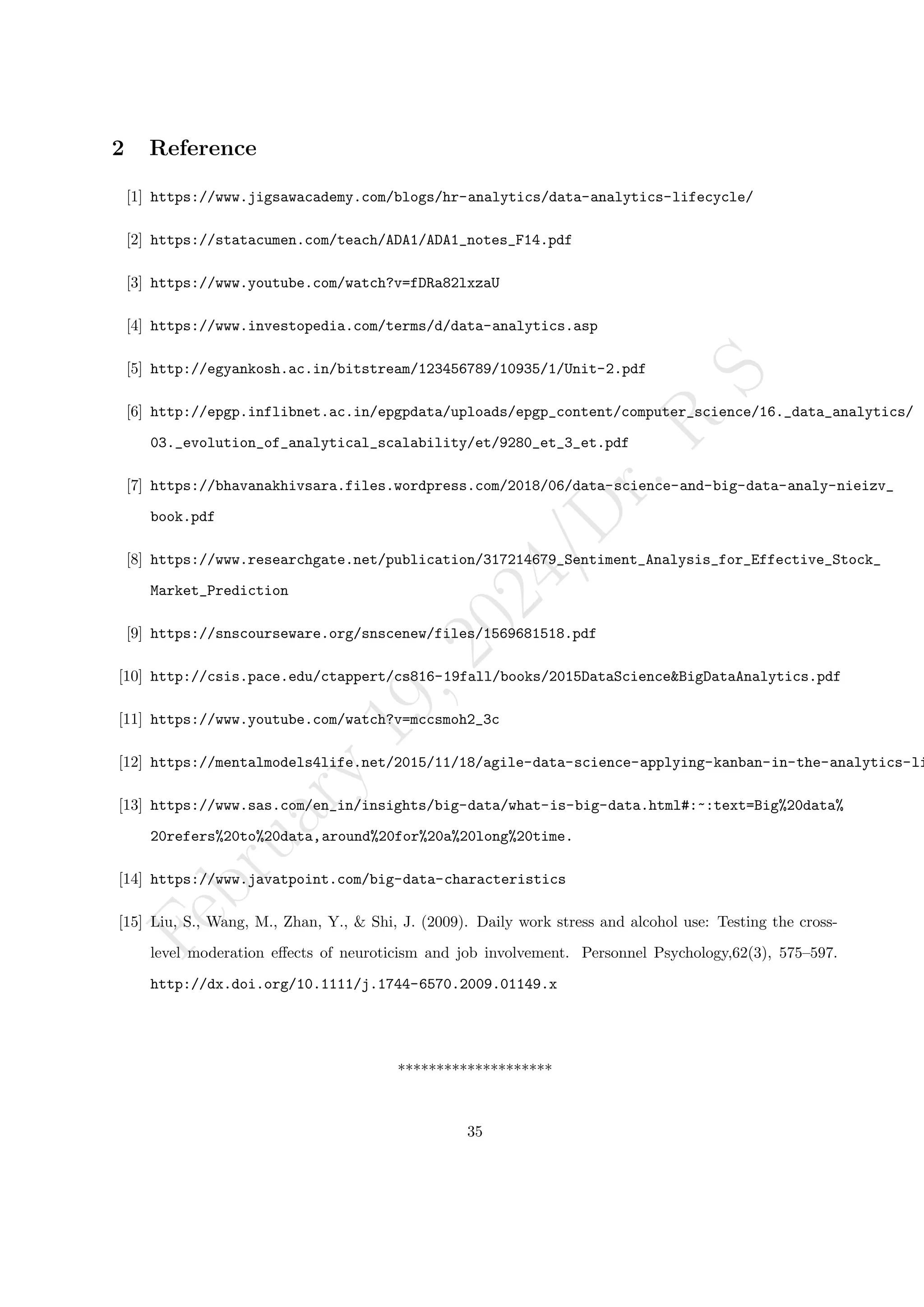 F
e
b
r
u
a
r
y
1
9
,
2
0
2
4
/
D
r
.
R
S
2 Reference
[1] https://www.jigsawacademy.com/blogs/hr-analytics/data-analytics-lifecycle/
[2] https://statacumen.com/teach/ADA1/ADA1_notes_F14.pdf
[3] https://www.youtube.com/watch?v=fDRa82lxzaU
[4] https://www.investopedia.com/terms/d/data-analytics.asp
[5] http://egyankosh.ac.in/bitstream/123456789/10935/1/Unit-2.pdf
[6] http://epgp.inflibnet.ac.in/epgpdata/uploads/epgp_content/computer_science/16._data_analytics/
03._evolution_of_analytical_scalability/et/9280_et_3_et.pdf
[7] https://bhavanakhivsara.files.wordpress.com/2018/06/data-science-and-big-data-analy-nieizv_
book.pdf
[8] https://www.researchgate.net/publication/317214679_Sentiment_Analysis_for_Effective_Stock_
Market_Prediction
[9] https://snscourseware.org/snscenew/files/1569681518.pdf
[10] http://csis.pace.edu/ctappert/cs816-19fall/books/2015DataScience&BigDataAnalytics.pdf
[11] https://www.youtube.com/watch?v=mccsmoh2_3c
[12] https://mentalmodels4life.net/2015/11/18/agile-data-science-applying-kanban-in-the-analytics-li
[13] https://www.sas.com/en_in/insights/big-data/what-is-big-data.html#:~:text=Big%20data%
20refers%20to%20data,around%20for%20a%20long%20time.
[14] https://www.javatpoint.com/big-data-characteristics
[15] Liu, S., Wang, M., Zhan, Y., & Shi, J. (2009). Daily work stress and alcohol use: Testing the cross-
level moderation effects of neuroticism and job involvement. Personnel Psychology,62(3), 575–597.
http://dx.doi.org/10.1111/j.1744-6570.2009.01149.x
********************
35
 