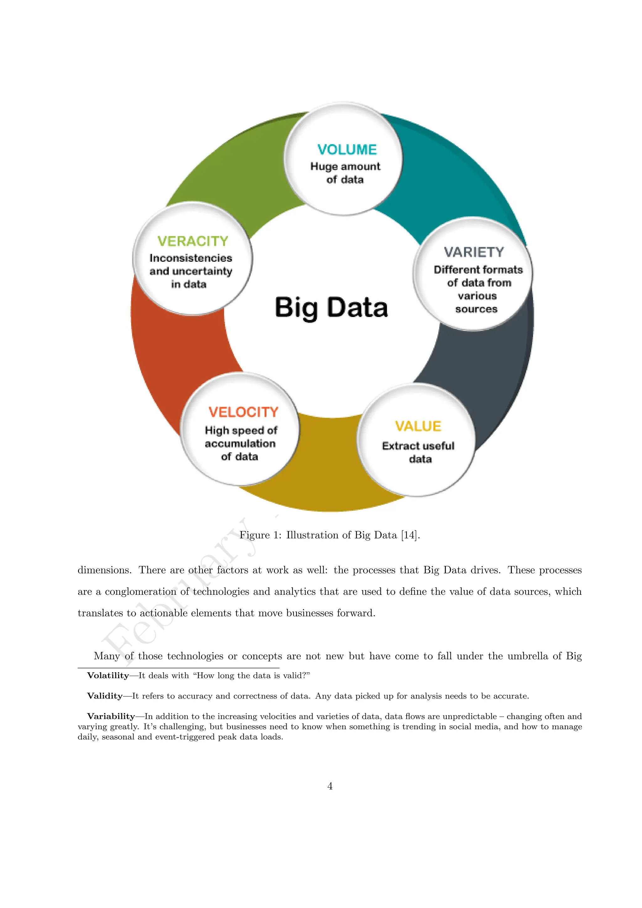 F
e
b
r
u
a
r
y
1
9
,
2
0
2
4
/
D
r
.
R
S
Figure 1: Illustration of Big Data [14].
dimensions. There are other factors at work as well: the processes that Big Data drives. These processes
are a conglomeration of technologies and analytics that are used to define the value of data sources, which
translates to actionable elements that move businesses forward.
Many of those technologies or concepts are not new but have come to fall under the umbrella of Big
Volatility—It deals with “How long the data is valid?”
Validity—It refers to accuracy and correctness of data. Any data picked up for analysis needs to be accurate.
Variability—In addition to the increasing velocities and varieties of data, data flows are unpredictable – changing often and
varying greatly. It’s challenging, but businesses need to know when something is trending in social media, and how to manage
daily, seasonal and event-triggered peak data loads.
4
 