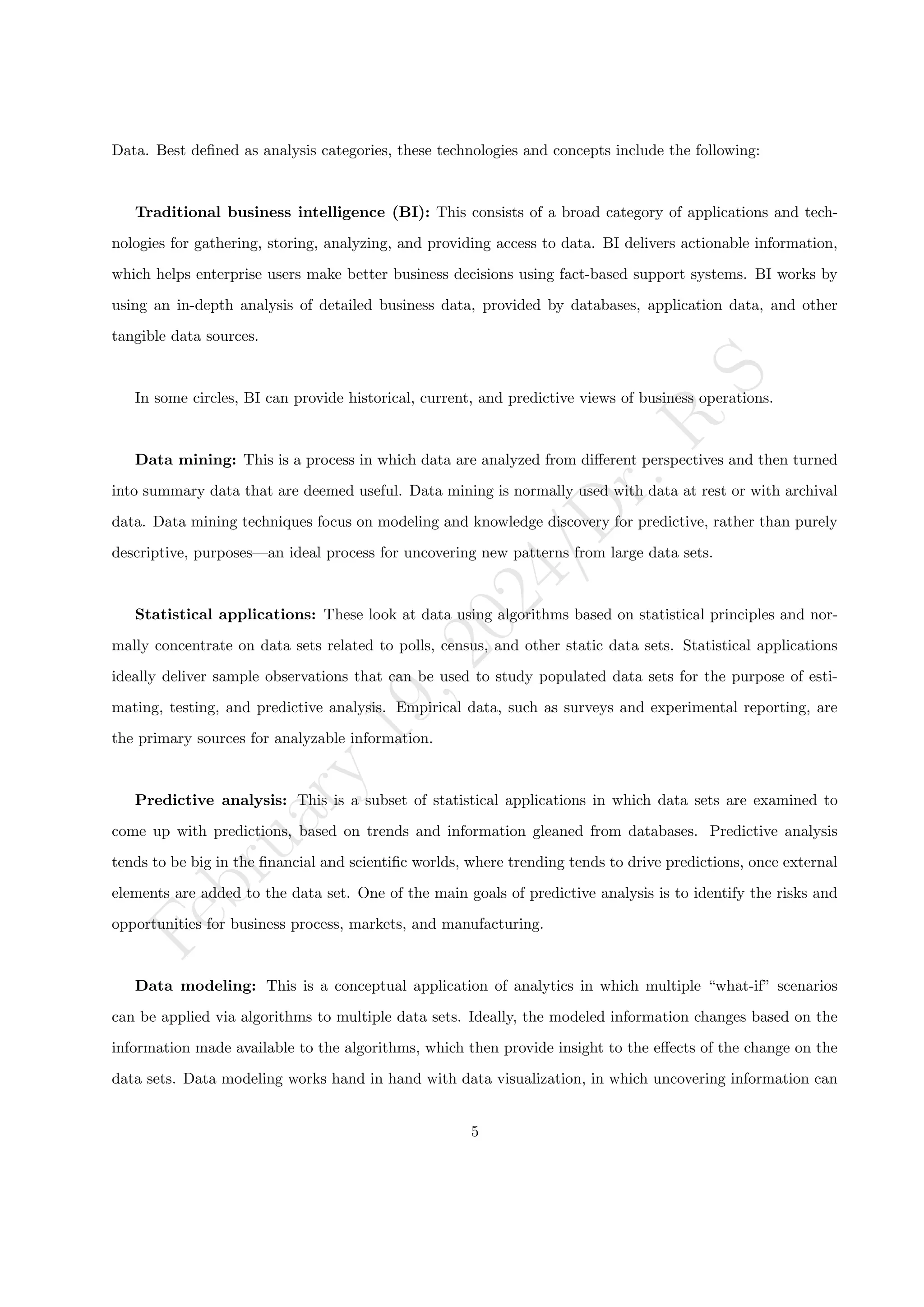 F
e
b
r
u
a
r
y
1
9
,
2
0
2
4
/
D
r
.
R
S
Data. Best defined as analysis categories, these technologies and concepts include the following:
Traditional business intelligence (BI): This consists of a broad category of applications and tech-
nologies for gathering, storing, analyzing, and providing access to data. BI delivers actionable information,
which helps enterprise users make better business decisions using fact-based support systems. BI works by
using an in-depth analysis of detailed business data, provided by databases, application data, and other
tangible data sources.
In some circles, BI can provide historical, current, and predictive views of business operations.
Data mining: This is a process in which data are analyzed from different perspectives and then turned
into summary data that are deemed useful. Data mining is normally used with data at rest or with archival
data. Data mining techniques focus on modeling and knowledge discovery for predictive, rather than purely
descriptive, purposes—an ideal process for uncovering new patterns from large data sets.
Statistical applications: These look at data using algorithms based on statistical principles and nor-
mally concentrate on data sets related to polls, census, and other static data sets. Statistical applications
ideally deliver sample observations that can be used to study populated data sets for the purpose of esti-
mating, testing, and predictive analysis. Empirical data, such as surveys and experimental reporting, are
the primary sources for analyzable information.
Predictive analysis: This is a subset of statistical applications in which data sets are examined to
come up with predictions, based on trends and information gleaned from databases. Predictive analysis
tends to be big in the financial and scientific worlds, where trending tends to drive predictions, once external
elements are added to the data set. One of the main goals of predictive analysis is to identify the risks and
opportunities for business process, markets, and manufacturing.
Data modeling: This is a conceptual application of analytics in which multiple “what-if” scenarios
can be applied via algorithms to multiple data sets. Ideally, the modeled information changes based on the
information made available to the algorithms, which then provide insight to the effects of the change on the
data sets. Data modeling works hand in hand with data visualization, in which uncovering information can
5
 