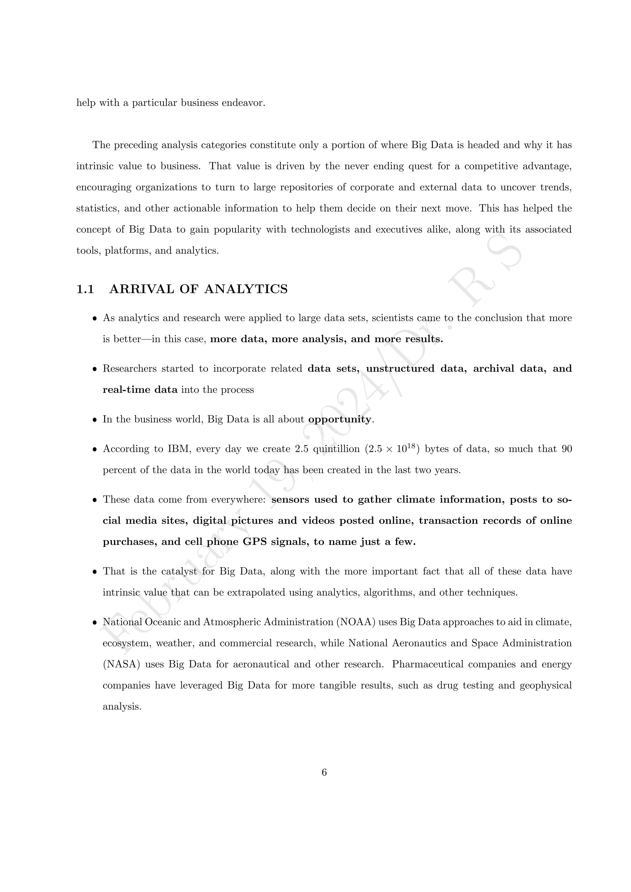 F
e
b
r
u
a
r
y
1
9
,
2
0
2
4
/
D
r
.
R
S
help with a particular business endeavor.
The preceding analysis categories constitute only a portion of where Big Data is headed and why it has
intrinsic value to business. That value is driven by the never ending quest for a competitive advantage,
encouraging organizations to turn to large repositories of corporate and external data to uncover trends,
statistics, and other actionable information to help them decide on their next move. This has helped the
concept of Big Data to gain popularity with technologists and executives alike, along with its associated
tools, platforms, and analytics.
1.1 ARRIVAL OF ANALYTICS
ˆ As analytics and research were applied to large data sets, scientists came to the conclusion that more
is better—in this case, more data, more analysis, and more results.
ˆ Researchers started to incorporate related data sets, unstructured data, archival data, and
real-time data into the process
ˆ In the business world, Big Data is all about opportunity.
ˆ According to IBM, every day we create 2.5 quintillion (2.5 × 1018
) bytes of data, so much that 90
percent of the data in the world today has been created in the last two years.
ˆ These data come from everywhere: sensors used to gather climate information, posts to so-
cial media sites, digital pictures and videos posted online, transaction records of online
purchases, and cell phone GPS signals, to name just a few.
ˆ That is the catalyst for Big Data, along with the more important fact that all of these data have
intrinsic value that can be extrapolated using analytics, algorithms, and other techniques.
ˆ National Oceanic and Atmospheric Administration (NOAA) uses Big Data approaches to aid in climate,
ecosystem, weather, and commercial research, while National Aeronautics and Space Administration
(NASA) uses Big Data for aeronautical and other research. Pharmaceutical companies and energy
companies have leveraged Big Data for more tangible results, such as drug testing and geophysical
analysis.
6
 