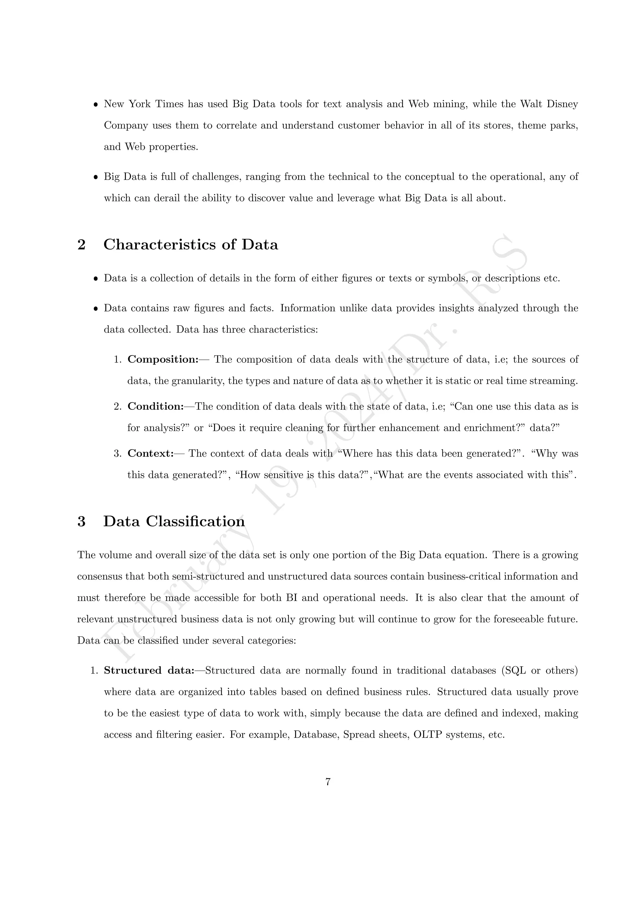 F
e
b
r
u
a
r
y
1
9
,
2
0
2
4
/
D
r
.
R
S
ˆ New York Times has used Big Data tools for text analysis and Web mining, while the Walt Disney
Company uses them to correlate and understand customer behavior in all of its stores, theme parks,
and Web properties.
ˆ Big Data is full of challenges, ranging from the technical to the conceptual to the operational, any of
which can derail the ability to discover value and leverage what Big Data is all about.
2 Characteristics of Data
ˆ Data is a collection of details in the form of either figures or texts or symbols, or descriptions etc.
ˆ Data contains raw figures and facts. Information unlike data provides insights analyzed through the
data collected. Data has three characteristics:
1. Composition:— The composition of data deals with the structure of data, i.e; the sources of
data, the granularity, the types and nature of data as to whether it is static or real time streaming.
2. Condition:—The condition of data deals with the state of data, i.e; “Can one use this data as is
for analysis?” or “Does it require cleaning for further enhancement and enrichment?” data?”
3. Context:— The context of data deals with “Where has this data been generated?”. “Why was
this data generated?”, “How sensitive is this data?”,“What are the events associated with this”.
3 Data Classification
The volume and overall size of the data set is only one portion of the Big Data equation. There is a growing
consensus that both semi-structured and unstructured data sources contain business-critical information and
must therefore be made accessible for both BI and operational needs. It is also clear that the amount of
relevant unstructured business data is not only growing but will continue to grow for the foreseeable future.
Data can be classified under several categories:
1. Structured data:—Structured data are normally found in traditional databases (SQL or others)
where data are organized into tables based on defined business rules. Structured data usually prove
to be the easiest type of data to work with, simply because the data are defined and indexed, making
access and filtering easier. For example, Database, Spread sheets, OLTP systems, etc.
7
 