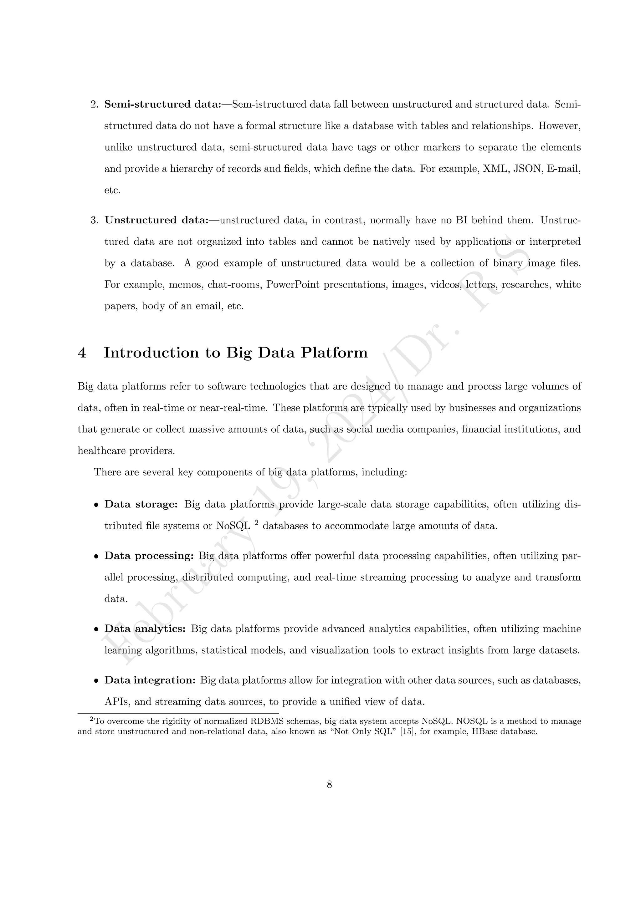 F
e
b
r
u
a
r
y
1
9
,
2
0
2
4
/
D
r
.
R
S
2. Semi-structured data:—Sem-istructured data fall between unstructured and structured data. Semi-
structured data do not have a formal structure like a database with tables and relationships. However,
unlike unstructured data, semi-structured data have tags or other markers to separate the elements
and provide a hierarchy of records and fields, which define the data. For example, XML, JSON, E-mail,
etc.
3. Unstructured data:—unstructured data, in contrast, normally have no BI behind them. Unstruc-
tured data are not organized into tables and cannot be natively used by applications or interpreted
by a database. A good example of unstructured data would be a collection of binary image files.
For example, memos, chat-rooms, PowerPoint presentations, images, videos, letters, researches, white
papers, body of an email, etc.
4 Introduction to Big Data Platform
Big data platforms refer to software technologies that are designed to manage and process large volumes of
data, often in real-time or near-real-time. These platforms are typically used by businesses and organizations
that generate or collect massive amounts of data, such as social media companies, financial institutions, and
healthcare providers.
There are several key components of big data platforms, including:
ˆ Data storage: Big data platforms provide large-scale data storage capabilities, often utilizing dis-
tributed file systems or NoSQL 2
databases to accommodate large amounts of data.
ˆ Data processing: Big data platforms offer powerful data processing capabilities, often utilizing par-
allel processing, distributed computing, and real-time streaming processing to analyze and transform
data.
ˆ Data analytics: Big data platforms provide advanced analytics capabilities, often utilizing machine
learning algorithms, statistical models, and visualization tools to extract insights from large datasets.
ˆ Data integration: Big data platforms allow for integration with other data sources, such as databases,
APIs, and streaming data sources, to provide a unified view of data.
2To overcome the rigidity of normalized RDBMS schemas, big data system accepts NoSQL. NOSQL is a method to manage
and store unstructured and non-relational data, also known as “Not Only SQL” [15], for example, HBase database.
8
 