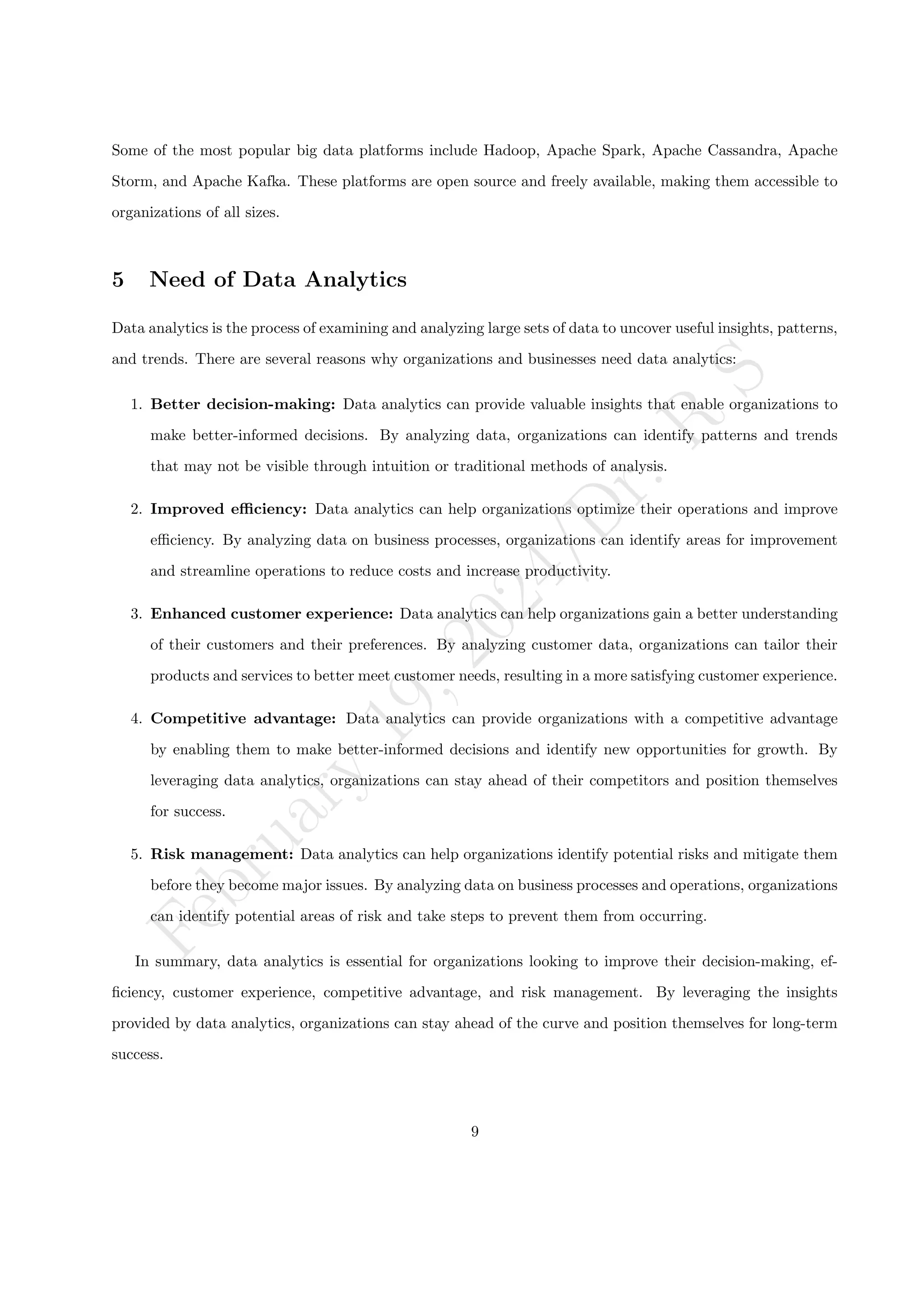 F
e
b
r
u
a
r
y
1
9
,
2
0
2
4
/
D
r
.
R
S
Some of the most popular big data platforms include Hadoop, Apache Spark, Apache Cassandra, Apache
Storm, and Apache Kafka. These platforms are open source and freely available, making them accessible to
organizations of all sizes.
5 Need of Data Analytics
Data analytics is the process of examining and analyzing large sets of data to uncover useful insights, patterns,
and trends. There are several reasons why organizations and businesses need data analytics:
1. Better decision-making: Data analytics can provide valuable insights that enable organizations to
make better-informed decisions. By analyzing data, organizations can identify patterns and trends
that may not be visible through intuition or traditional methods of analysis.
2. Improved efficiency: Data analytics can help organizations optimize their operations and improve
efficiency. By analyzing data on business processes, organizations can identify areas for improvement
and streamline operations to reduce costs and increase productivity.
3. Enhanced customer experience: Data analytics can help organizations gain a better understanding
of their customers and their preferences. By analyzing customer data, organizations can tailor their
products and services to better meet customer needs, resulting in a more satisfying customer experience.
4. Competitive advantage: Data analytics can provide organizations with a competitive advantage
by enabling them to make better-informed decisions and identify new opportunities for growth. By
leveraging data analytics, organizations can stay ahead of their competitors and position themselves
for success.
5. Risk management: Data analytics can help organizations identify potential risks and mitigate them
before they become major issues. By analyzing data on business processes and operations, organizations
can identify potential areas of risk and take steps to prevent them from occurring.
In summary, data analytics is essential for organizations looking to improve their decision-making, ef-
ficiency, customer experience, competitive advantage, and risk management. By leveraging the insights
provided by data analytics, organizations can stay ahead of the curve and position themselves for long-term
success.
9
 