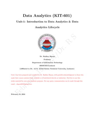 F
e
b
r
u
a
r
y
1
9
,
2
0
2
4
/
D
r
.
R
S
Data Analytics (KIT-601)
Unit-1: Introduction to Data Analytics & Data
Analytics Lifecycle
Dr. Radhey Shyam
Professor
Department of Information Technology
SRMCEM Lucknow
(Affiliated to Dr. A.P.J. Abdul Kalam Technical University, Lucknow)
Unit-1 has been prepared and compiled by Dr. Radhey Shyam, with grateful acknowledgment to those who
made their course contents freely available or (Contributed directly or indirectly). Feel free to use this
study material for your own academic purposes. For any query, communication can be made through this
email : shyam0058@gmail.com.
February 19, 2024
 