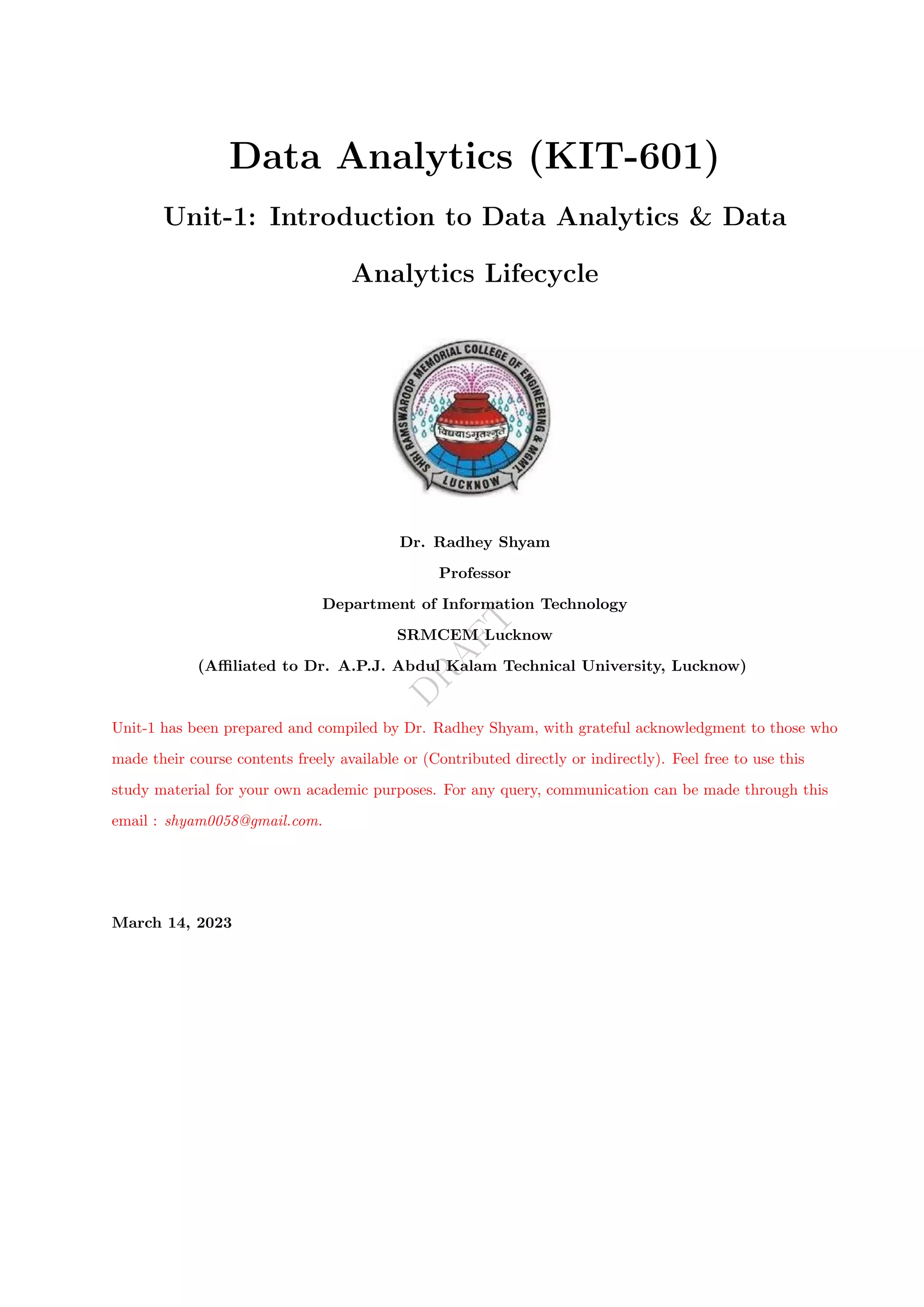 D
R
A
F
T
Data Analytics (KIT-601)
Unit-1: Introduction to Data Analytics & Data
Analytics Lifecycle
Dr. Radhey Shyam
Professor
Department of Information Technology
SRMCEM Lucknow
(Affiliated to Dr. A.P.J. Abdul Kalam Technical University, Lucknow)
Unit-1 has been prepared and compiled by Dr. Radhey Shyam, with grateful acknowledgment to those who
made their course contents freely available or (Contributed directly or indirectly). Feel free to use this
study material for your own academic purposes. For any query, communication can be made through this
email : shyam0058@gmail.com.
March 14, 2023
 