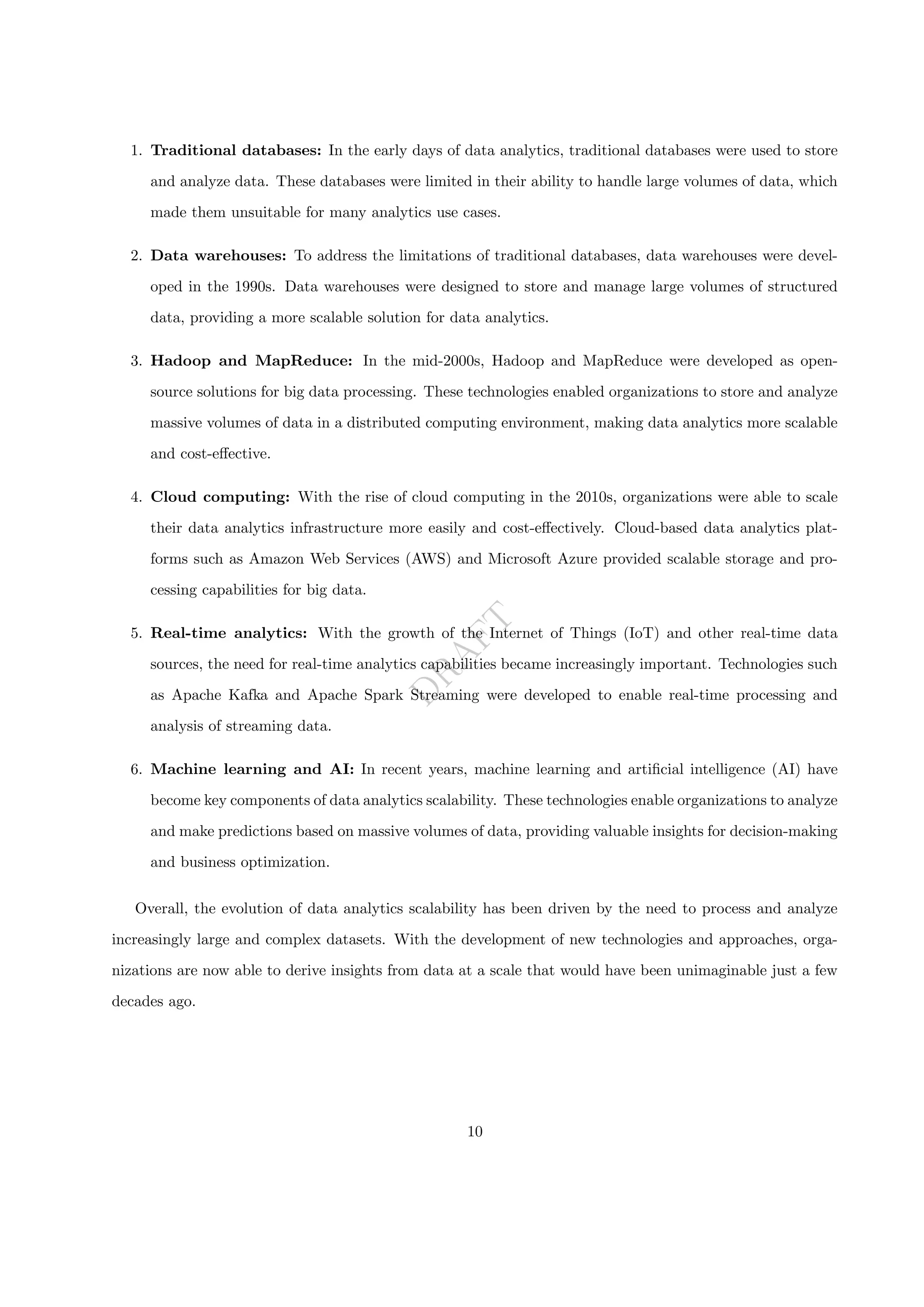 D
R
A
F
T
1. Traditional databases: In the early days of data analytics, traditional databases were used to store
and analyze data. These databases were limited in their ability to handle large volumes of data, which
made them unsuitable for many analytics use cases.
2. Data warehouses: To address the limitations of traditional databases, data warehouses were devel-
oped in the 1990s. Data warehouses were designed to store and manage large volumes of structured
data, providing a more scalable solution for data analytics.
3. Hadoop and MapReduce: In the mid-2000s, Hadoop and MapReduce were developed as open-
source solutions for big data processing. These technologies enabled organizations to store and analyze
massive volumes of data in a distributed computing environment, making data analytics more scalable
and cost-effective.
4. Cloud computing: With the rise of cloud computing in the 2010s, organizations were able to scale
their data analytics infrastructure more easily and cost-effectively. Cloud-based data analytics plat-
forms such as Amazon Web Services (AWS) and Microsoft Azure provided scalable storage and pro-
cessing capabilities for big data.
5. Real-time analytics: With the growth of the Internet of Things (IoT) and other real-time data
sources, the need for real-time analytics capabilities became increasingly important. Technologies such
as Apache Kafka and Apache Spark Streaming were developed to enable real-time processing and
analysis of streaming data.
6. Machine learning and AI: In recent years, machine learning and artificial intelligence (AI) have
become key components of data analytics scalability. These technologies enable organizations to analyze
and make predictions based on massive volumes of data, providing valuable insights for decision-making
and business optimization.
Overall, the evolution of data analytics scalability has been driven by the need to process and analyze
increasingly large and complex datasets. With the development of new technologies and approaches, orga-
nizations are now able to derive insights from data at a scale that would have been unimaginable just a few
decades ago.
10
 