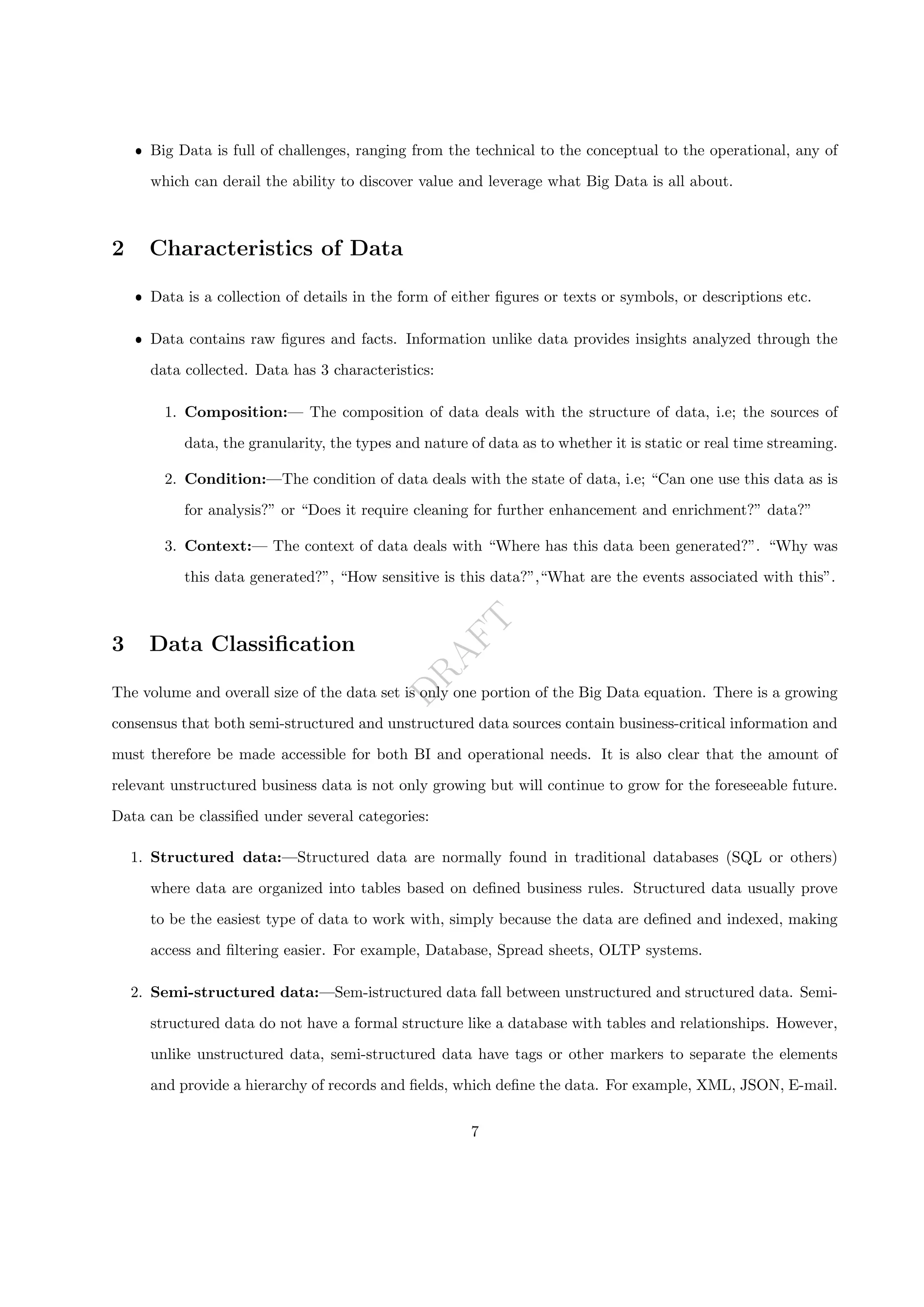 D
R
A
F
T
ˆ Big Data is full of challenges, ranging from the technical to the conceptual to the operational, any of
which can derail the ability to discover value and leverage what Big Data is all about.
2 Characteristics of Data
ˆ Data is a collection of details in the form of either figures or texts or symbols, or descriptions etc.
ˆ Data contains raw figures and facts. Information unlike data provides insights analyzed through the
data collected. Data has 3 characteristics:
1. Composition:— The composition of data deals with the structure of data, i.e; the sources of
data, the granularity, the types and nature of data as to whether it is static or real time streaming.
2. Condition:—The condition of data deals with the state of data, i.e; “Can one use this data as is
for analysis?” or “Does it require cleaning for further enhancement and enrichment?” data?”
3. Context:— The context of data deals with “Where has this data been generated?”. “Why was
this data generated?”, “How sensitive is this data?”,“What are the events associated with this”.
3 Data Classification
The volume and overall size of the data set is only one portion of the Big Data equation. There is a growing
consensus that both semi-structured and unstructured data sources contain business-critical information and
must therefore be made accessible for both BI and operational needs. It is also clear that the amount of
relevant unstructured business data is not only growing but will continue to grow for the foreseeable future.
Data can be classified under several categories:
1. Structured data:—Structured data are normally found in traditional databases (SQL or others)
where data are organized into tables based on defined business rules. Structured data usually prove
to be the easiest type of data to work with, simply because the data are defined and indexed, making
access and filtering easier. For example, Database, Spread sheets, OLTP systems.
2. Semi-structured data:—Sem-istructured data fall between unstructured and structured data. Semi-
structured data do not have a formal structure like a database with tables and relationships. However,
unlike unstructured data, semi-structured data have tags or other markers to separate the elements
and provide a hierarchy of records and fields, which define the data. For example, XML, JSON, E-mail.
7
 